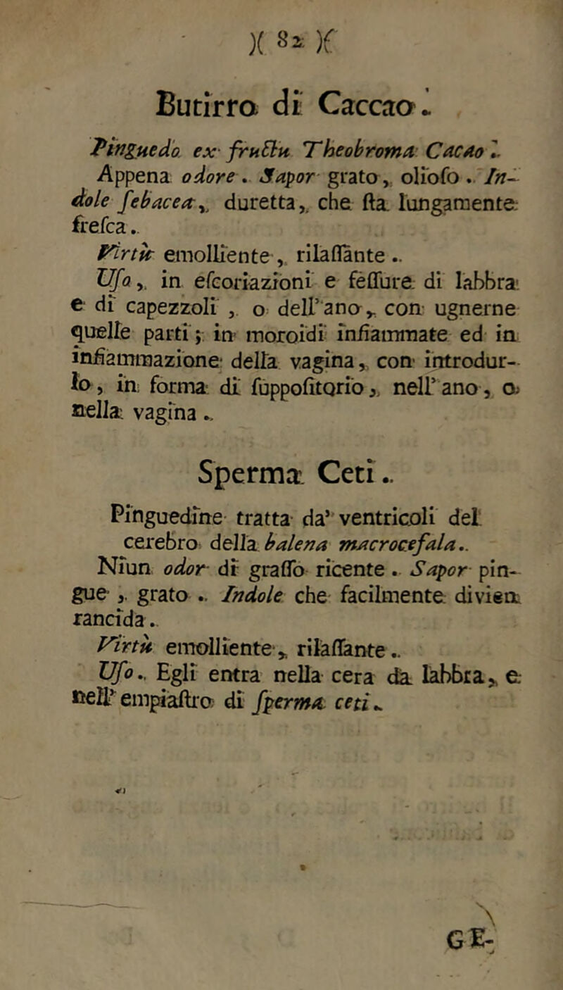 Butirra di; Cacata- Pingue do ex frutta Theobroma Cacao'.- Appena odore . Sapor grato, oliofo . In- dole febacea^ duretta,. che fta. lungamente, frefca. Tirtk emolliente , rilaflante.. Ufo,. in efcoriazioni e fèffure. di labbra: e di capezzoli , o delibano* con ugnerne quelle parti ; in moroidi infiammate ed in infiammazione- della vagina, con- introdur- lo, in forma di fuppofitQrionell’ ano , O; nella: vagina.. Sperma. Ceti - Pinguedine tratta da5 ventricoli del cerebro della balena macrocefala.. Niun odor di: graffo ricente . Sapor pin- gue grato .. Indole che facilmente divisa rancida. Uinù emolliente * rilaflante.. Ufo.. Egli entra nella cera da. labbra» e