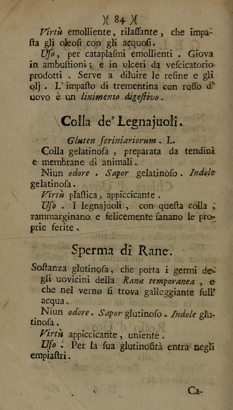)( S4 J( Virtìi emolliente, rilavante , che impa1 Ila gli oieofi con gli acquofi. Ufo, per cataplafmi emollienti . Giova in ambuftioni ; e in ulceri da vefcicatoria prodotti . Serve a diluire le refine e gli olj. L’ impalio di trementina con rollo dy uovo è un linimento àlgeflvvo. \Colla de Legnajuoli.. Gluten feriniariorum » L. Colla gelatinofa 3 preparata da tendini e membrane di animali» Niun odore . Sapor gelatinòfo . Indole? gelatinofa. Virtù plaflica 3 appiccicante . Ufo . I legnajuoli , con quella colla y rammarginano e felicemente fanano le pro« prie ferite * Sperma di Rane. Soilanza glutinofa, che porta i germi de^ gli uovicini della Kann temporanea , e che nel verno Jfi trova galleggiante full* acqua.. Niun odore. Sapor glutinofo.. Indole gfo- tinofa. Virtù appiccicante , uniente . Ufo . Per la fua glutinofità entra negli empiaftri. Ca-