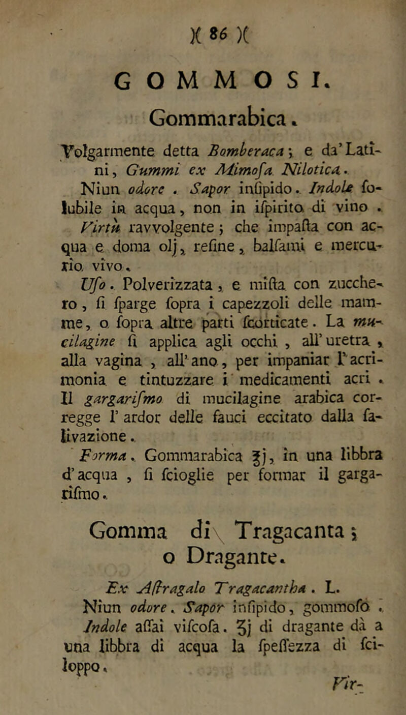 G O M M O S I. Gommarabica * Volgarmente detta Èomberaca\ e da’Lati- ni, Gummi ex Alimo fa Nilotica. • Niun odore . Sapor inlìpido. Indole fo- lubile in acqua, non in ifpirita di vino . Virtù ravvolgente \ che impatta con ac- qua e. doma olj x refine, balfami e mercu- rio. vivo* Ufo. Polverizzata, e mifta con zucche- ro , fi fparge {òpra i capezzoli delle mam- me , o fopra altre parti {corticate. La mu- cilagine fi applica agli occhi , all’uretra » alla vagina , all’ano, per impaniar L’acri- monia e tintuzzare i medicamenti acri * Il gargarifmo di mucilagine arabica cor- regge 1’ ardor delie fauci eccitato dalla fa- li vazione . Firma. Gommarabica ^j, in una libbra d’acqua , fi feioglie per formar il garga- rifmo .. Gomma di\ Tragacanta j o Dragante. Ex A(lragalo Tragacantha . L. Niun odore. Sapor infipido, gommofo . Indole affai vifeofa. 3j di dragante dà a una libbra di acqua la fpeflezza di fa- loppa « Fir-