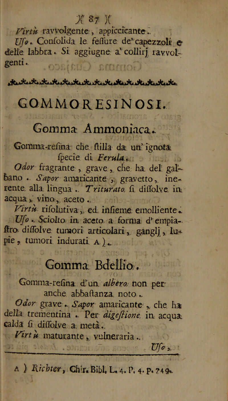 Virtù ravvolgente , appiccicante Ufo. Confolida le feffure de”capezzoli e delle labbra. Si aggiugne a’ collii j ravvol- genti. GOMMO RESINOSI. Gomma Ammoniaca» . * v;;.ri•/;)!**: v* ' \ Gomma-relìna che dilla da un’ ignota fpecie di Ferula, Odor fragrante , grave, che ha del gal- bano . Sapor amaricante, gradetto, ine- rente. alla lingua .. Triturato, li dilfolve in acqua> vino, aceto .. Virtù rifolutiva, ed infieme emolliente* Ufo.. Sciolto ia aceto a forma d’empia- flro d iddi ve tumori articolariganglj, lu- pie , tumori indurati a ) _ Gomma. Bdellio. Gomma-relìna d.’ un. albero non per anche abbaftanza noto.. Odor grave * Sapor amaricante * che ha della trementina . Per digeflione. in acquai calda lì dilfolve a metà.. Virtù maturante, vulneraria.. Uf0y ~~ , ..-—«■■■ ■ ■■ ■ ■ ’ a ) Richter, Chir.Bibl, L, 4. P. 4> P« 749*.