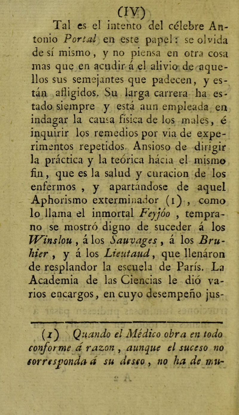 Tal es el intento del célebre An- tonio Portal en este papel: se olvida de sí mismo, y no piensa en otra cosa mas que en acudir á el alivia de aque- llos sus semejantes que padecen, y es- tán afligidos. Su larga carrera ha es- tado siempre y está aun empleada ea indagar la causa física de los males, é inquirir los remedios por vía de expe- rimentos repetidos. Ansioso de dirigir la práctica y la teórica hácia el mismo fin, que es la salud y curación de los enfermos , y apartándose de aquel Aphorismo exterminador (i) , como lo llama el inmortal F'eyjóo , tempra- no se mostró digno de suceder á los JV^inslou , álos Sauvages , á los Bru- hier , y á los Lieutaud, que llenáron de resplandor la escuela de París. La Academia de las Ciencias le dió va- rios encargos, en cuyo desempeño jus- (í) Q liando el Médico obra en todo conforme á razón , aunque el suceso no corresponda a su deseo y tío ha de n,u-