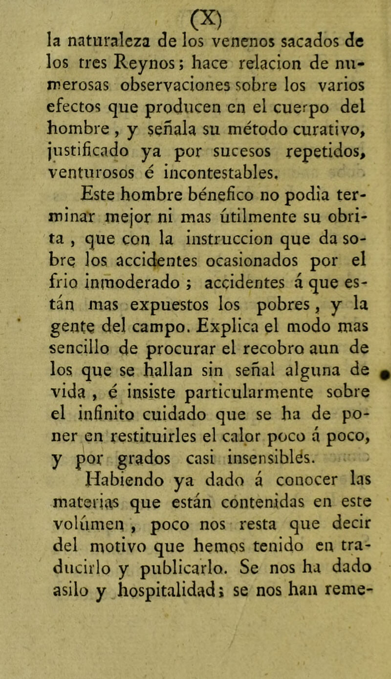 la naturaleza de los venenos sacados de los tres Reynos; hace relación de nu- merosas observaciones sobre los varios efectos que producen en el cuerpo del hombre , y señala su método curativo, justificado ya por sucesos repetidos, venturosos é incontestables. Este hombre bénefico no podia ter- minar mejor ni mas útilmente su obri- ta , que con la instrucción que da so- bre los accidentes ocasionados por el frió inmoderado ; accidentes á que es- tán mas expuestos los pobres, y la gente del campo. Explica el modo mas sencillo de procurar el recobro aun de los que se hallan sin señal alguna de vida , é insiste particularmente sobre el infinito cuidado que se ha de po- ner en restituirles el calor poco á poco, y por grados casi insensiblés. Habiendo ya dado á conocer las materias que están contenidas en este volumen , poco nos resta que decir del motivo que hemos tenido en tra- ducirlo y publicarlo. Se nos ha dado asilo y hospitalidad i se nos han reme-