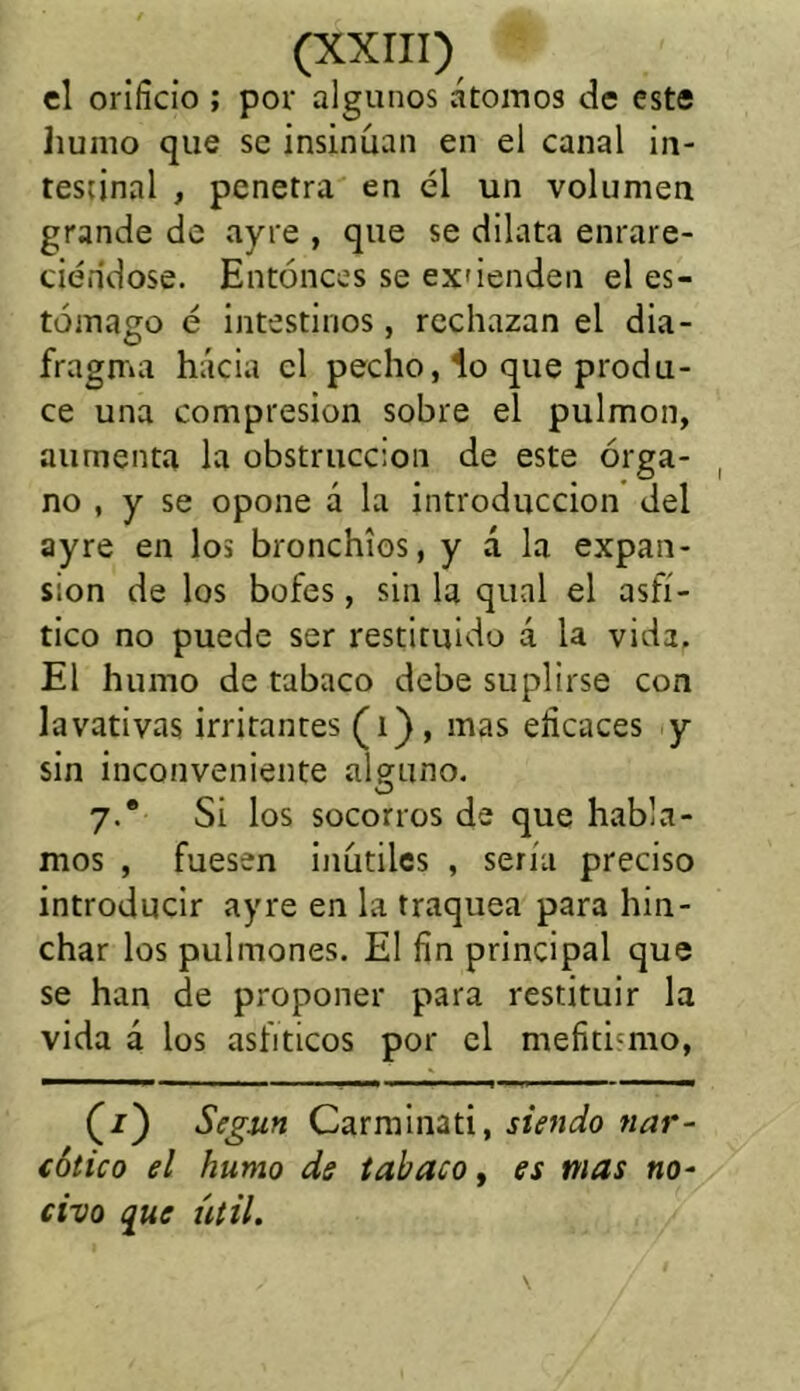 el orificio ; por algunos átomos de este humo que se insinúan en el canal in- testinal , penetra en él un volumen grande de ayre , que se dilata enrare- ciéndose. Entonces se ex'ienden el es- tómago é intestinos, rechazan el dia- fragma hacia el pecho, lo que produ- ce una compresión sobre el pulmón, aumenta la obstrucción de este órga- no , y se opone á la introducción del ayre en los bronchios, y á la expan- sión de los bofes, sin la qual el asfí- tico no puede ser restituido á la vida. El humo de tabaco debe suplirse con lavativas irritantes (i) , mas eficaces y sin inconveniente alguno. 7.® Si los socorros de que habla- mos , fuesen inútiles , sería preciso introducir ayre en la traquea para hin- char los pulmones. El fin principal que se han de proponer para restituir la vida á los asfiticos por el mefitismo, (/) Según Carminad, siendo nar- cótico el humo de tabaco, es mas no- civo que útil.