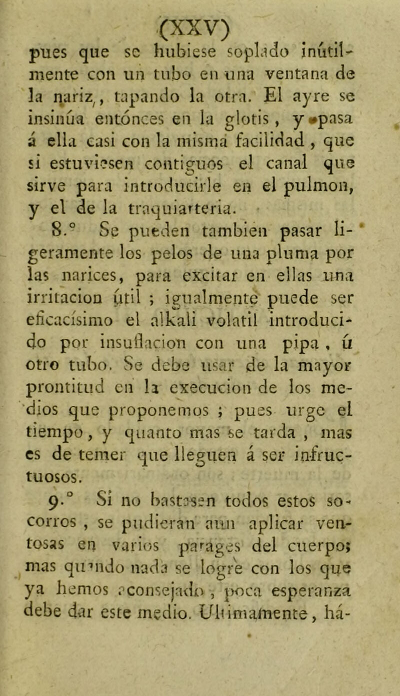 pues que se hubiese soplado inútil- mente con un tubo en una ventana de la nariz,, tapando la otra. El ayre se insinúa entonces en la glotis , y #pasa á ella casi con la misma facilidad , que si estuviesen contiguos el canal que sirve para introducirle en el pulmón, y el de la traquiarteria. 8.° Se pueden también pasar li- geramente los pelos de una pluma por las narices, para excitar en ellas una irritación útil ; igualmente puede ser eficacísimo el alkali volátil introduci- do por insuflación con una pipa , (i otro tubo. Se debe usar de la mayor prontitud en la execucion de los me- dios que proponemos ; pues urge el tiempo, y quanto mas se tarda , mas es de temer que lleguen á ser infruc- tuosos. 9° Si no bastasen todos estos so- corros , se pudieran aun aplicar ven- tosas en varios pruages del cuerpo; mas quuido nada se logre con los que ya hemos aconsejado , poca esperanza debe dar este medio. Ultimamente, há-