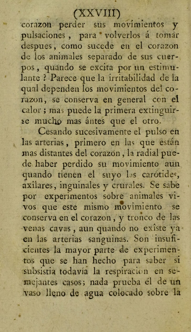 corazón perder sus movimientos y pulsaciones , para * volverlos á tomar después, como sucede en el corazón de los animales separado de sus cuer- pos , quando se excita por un estimu- lante ? Parece que la irritabilidad de la qual dependen los movimientos del co- razón, se conserva en general con el calor ; mas puede la primera extinguir- se muchí) mas antes que el otro. Cesando sucesivamente el pulso en las arterias, primero en las que están mas distantes del corazón , la radial pue- de haber perdido su movimiento aun quando tienen el suyo las carótidos axilares, inguinales y crurales. Se sabe por experimentos sobre animales vi- vos que este mismo movimiento se conserva en el corazón , y tronco de las venas cavas, aun quando no existe ya en las arterias sanguinas. Son insufi- cientes la mayor parte de experimen- tos que se han hecho para saber si subsistía todavia la respiración en se- mejantes casos; mida prueba el de un vaso lleno de agua colocado sobre la