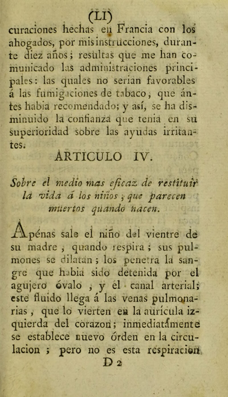 (U) curaciones hechas en Francia con los ahogados, por mis instrucciones, duran- te diez años; resultas que me han co- municado las administraciones princi- pales : las quales no serian favorables á las fumigaciones de tabaco, que an- tes había recomendado; y así, se ha dis- minuido la confianza que tenia en su superioridad sobre las ayudas irritan- tes» ARTICULO IV. Sobre el medio mas eficaz de restituir la vida d los niños , que parecen muertos qúando nacen. j^Lpénas sale eí niño del vientre de su madre , quando respira ; sus pul- mones se dilatan ; los penetra la san- gre que h-'bia sido detenida por el agujero óvalo ¿ y el canal arterial; este fluido llega á las venas pulmona- rias , que lo vierten eu la aurícula iz- quierda del corazón; inmediatamente se establece nuevo orden en la circu- lación ; pero no es esta respiración Ü2