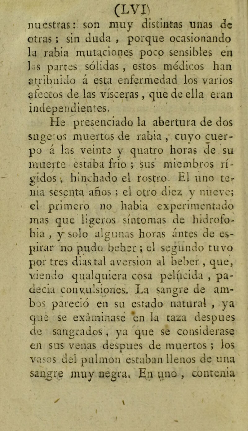 nuestras: son muy distintas unas de otras; sin duda , porque ocasionando la rabia mutaciones poco sensibles en ] >s partes sólidas , estos médicos han atribuido á esta enfermedad los varios afectos de las visceras, que de ella eran independientes. He presenciado la abertura de dos suge:os muertos de rabia , cuyo cuer- po á las veinte y quatro horas de su muerte estaba frío ; Sus miembros rí- gidos ■, hinchado el rostro. El uno te- nia sesenta años ; el otro diez y nueve; el primero no había experimentado mas que ligeros síntomas de hidrofo- bia , y-solo algunas horas antes de es- pirar no pudo beber; el segundo tuvo por tres dias tal aversión al beber, que, viendo qualquiera cosa pelúcida , pa- decía convulsiones. La sangre de am- brs pareció en su estado natural , ya que se examinase en la taza después de sangrados , ya que se considerase en sus venas después de muertos ; los vasos del pulmón estaban llenos de una sangre muy negra. En uno , contenia ✓