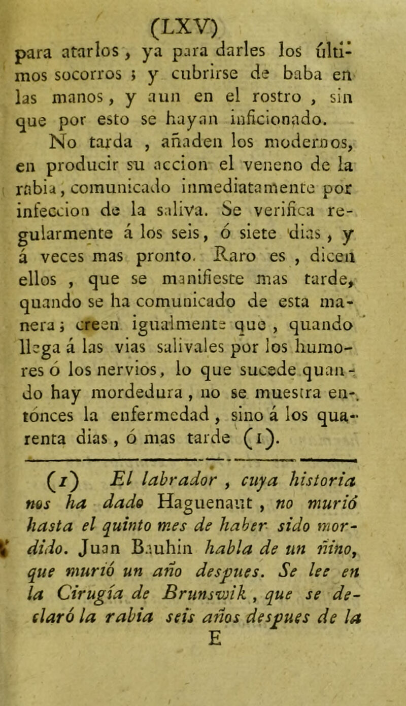 para atarlos , ya para darles los últi- mos socorros } y cubrirse de baba en las manos, y aun en el rostro , sin que por esto se hayan inficionado. No tarda , añaden los modernos, en producir su acción el veneno de la rabia, comunicado inmediatamente por infección de la saliva. Se verifica re- gularmente á los seis, ó siete 'dias , y á veces mas pronto. Raro es , dicen ellos , que se manifieste mas tarde, quando se ha comunicado de esta ma- nera i creen igualmente que , quando llega á las vias salivales por los humo- res ó los nervios, lo que sucede quan- do hay mordedura , no se muestra en-, tonces la enfermedad , sino á los qua- renta dias, ó mas tarde (i). (z) El labrador , cuya historia nos ha dado Haguenaut , no murió hasta el quinto mes de haber sido mor- I! dido. Juan Bnuhin habla de un ñiño, que murió un año después. Se lee en la Cirugía de Brunsvjik , que se de- claró la rabia seis años después de la E