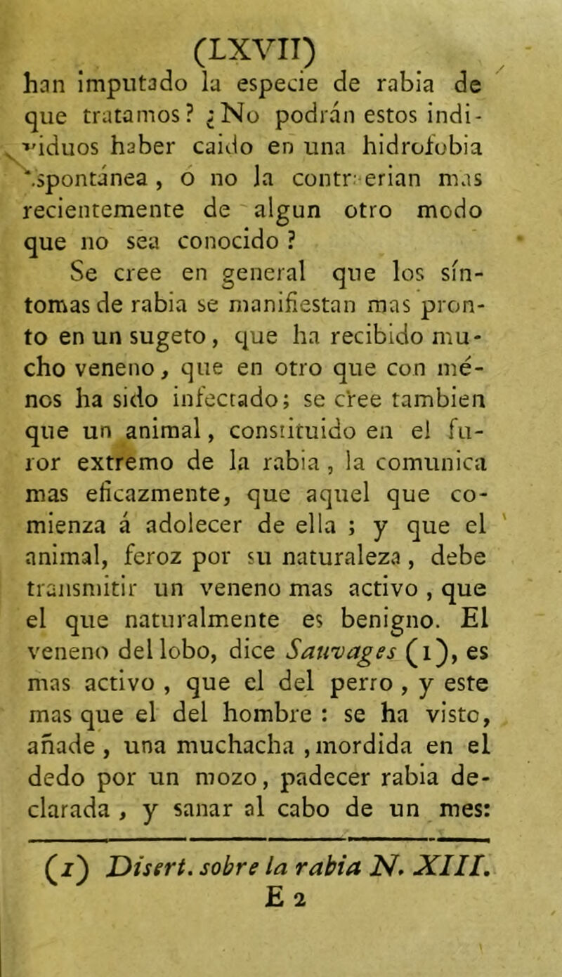 han imputado la especie de rabia de que tratamos? ¿No podrán estos indi - ■»'iduos haber caido en una hidrofobia ‘.spontánea , o no la contraerían mas recientemente de algún otro modo que no sea conocido ? Se cree en general que los sín- tomas de rabia se manifiestan mas pron- to enunsugeto, que ha recibido mu- cho veneno, que en otro que con mé- nos ha sido infectado; se cree también que un animal, constituido en el fu- ror extremo de la rabia , la comunica mas eficazmente, que aquel que co- mienza á adolecer de ella ; y que el animal, feroz por su naturaleza , debe transmitir un veneno mas activo , que el que naturalmente es benigno. El veneno del lobo, dice Sawvages (i), es mas activo , que el del perro , y este masque el del hombre: se ha visto, añade , una muchacha , mordida en el dedo por un mozo, padecer rabia de- clarada , y sanar al cabo de un mes: (z) JDisert. sobre la rabia N. XIII. E 2