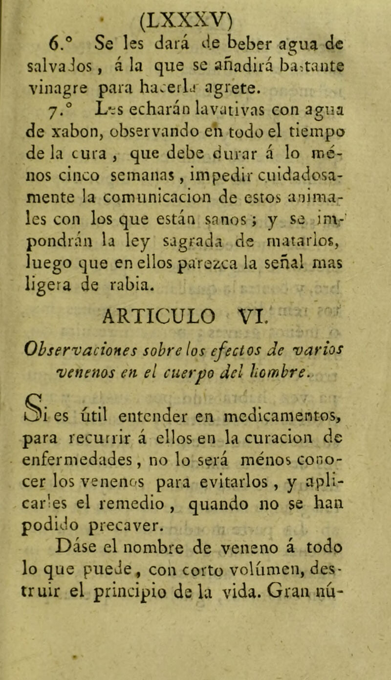 6.° Se les dará de beber agua de salva Jos, á la que se añadirá bastante vinagre para hacerla agrete. 7.0 L’:s echarán lavativas con agua de xabon, observando en todo el tiempo de la cura , que debe durar á lo me- nos cinco semanas, impedir cuidadosa- mente la comunicación de estos anima- les con los que están sanos; y se im- pondrán la ley sagrada de matarlos, luego que en ellos parezca la señal mas ligera de rabia. ARTICULO VI. Observaciones sobre los efectos de varios venenos en el cuerpo del hombre. Si es útil entender en medicamentos, para recurrir á ellos en la curación de enfermedades, no lo será menos cono- cer los venenos para evitarlos, y apli- car1 es el remedio , quando no se han podido precaver. Dase el nombre de veneno á todo lo que puede, con corto volumen, des- truir el principio de la vida. Gran nú-