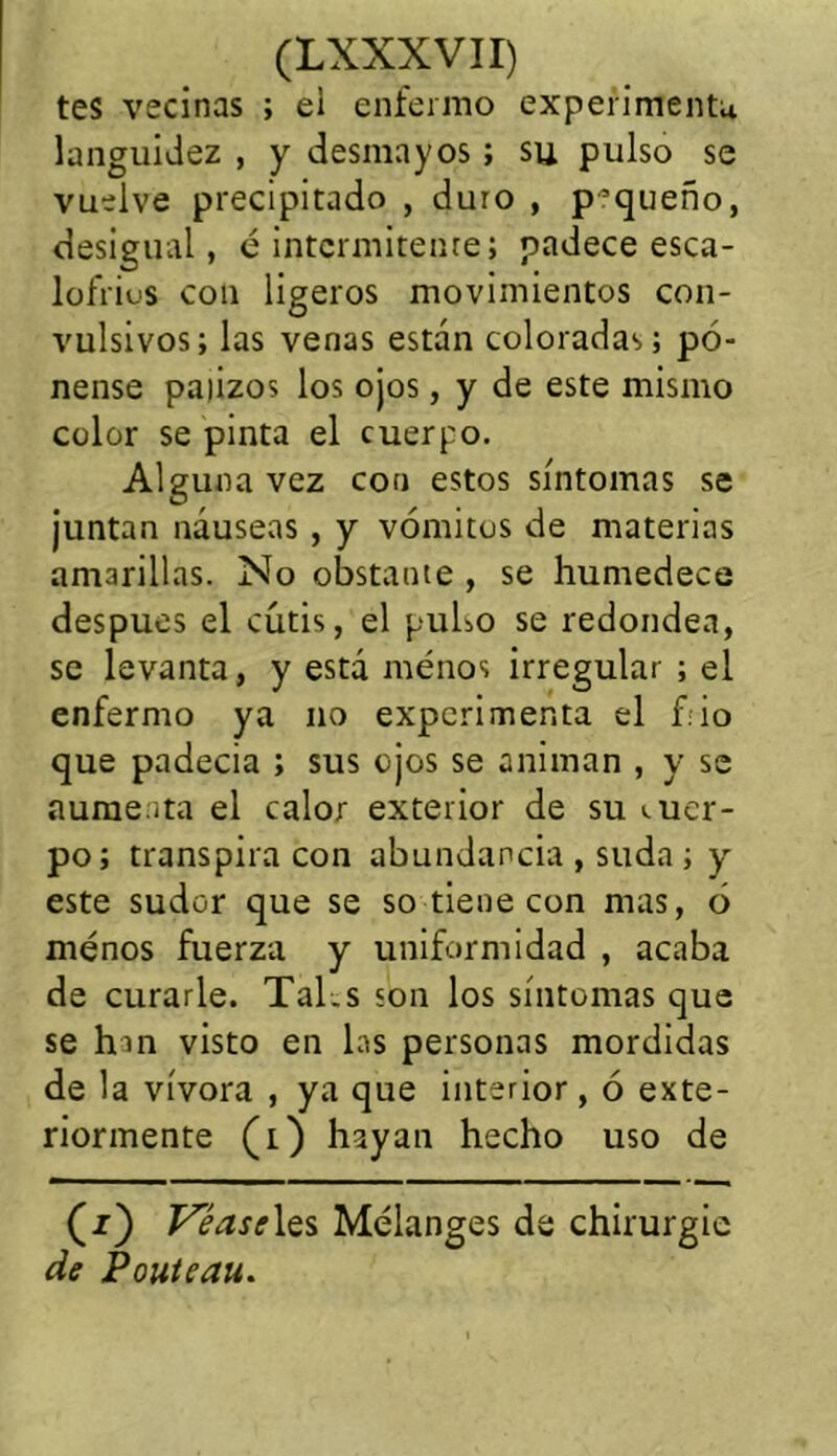 tes vecinas ; el enfermo experimenta languidez , y desmayos; su pulso se vuelve precipitado , duro , pequeño, desigual, é intermitente; padece esca- lofrius con ligeros movimientos con- vulsivos; las venas están coloradas; pé- nense pajizos los ojos, y de este mismo color se pinta el cuerpo. Alguna vez con estos síntomas se juntan náuseas , y vómitos de materias amarillas. No obstante , se humedece después el cutis, el pulso se redondea, se levanta, y está menos irregular ; el enfermo ya no experimenta el f.io que padecia ; sus ojos se animan , y se aumenta el calor exterior de su suer- po; transpira con abundancia , suda ; y este sudor que se so tiene con mas, ó menos fuerza y uniformidad , acaba de curarle. Tal.s son los síntomas que se han visto en las personas mordidas de la vívora , ya que interior, ó exte- riormente (i) hayan hecho uso de (z) Véase les Mélanges de chirurgie de Pouteau.