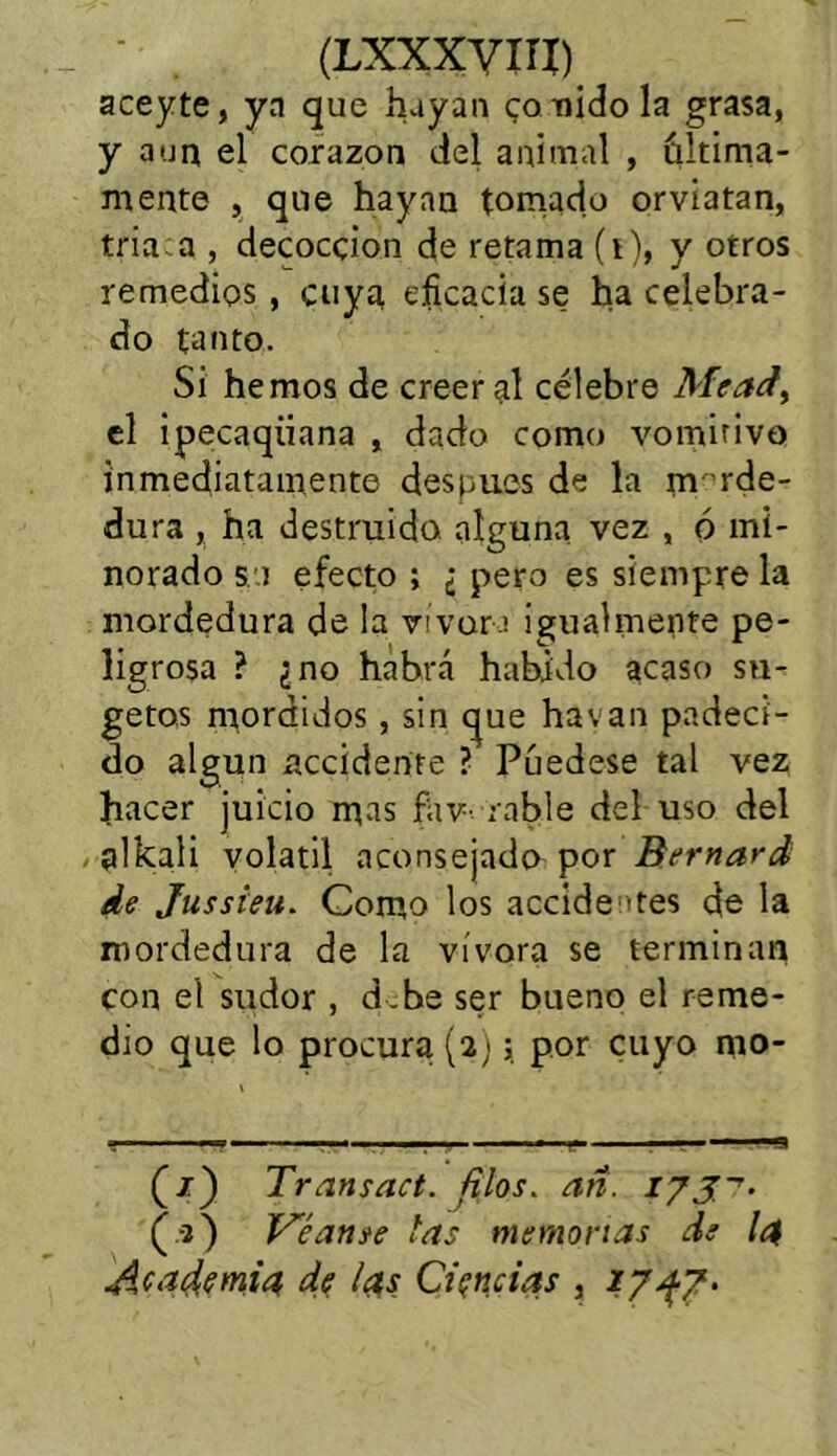 (LXXXYITÍ) aceyte, ya que huyan ponido la grasa, y aun el corazón del animal , última- mente , que hayan tomado orviatan, tria a , decocción de retama (i), y otros remedios , cuya eficacia se ha celebra- do tanto. Si hemos de creer al célebre Mead, el ipecaqiiana , dado como vomitivo inmediatamente después de la morde- dura , ha destruido alguna vez , ó mi- norado so efecto ; ¿ pero es siempre la mordedura de la vivero igualmente pe- ligrosa ? ¿no habrá habido acaso sn- getos mordidos, sin que havan padeci- do algún accidente ? Púedese tal vez hacer juicio mas fav- rabie del uso del alkali volátil aconsejado por Bernard de Jussieu. Como los accidentes de la mordedura de la vívora se terminan con el sudor , d .be ser bueno el reme- dio que lo procura (2;; por cuyo mo- Transad, filos, añ. (.■3) Véanse las memorias de ¡4 Academia de las Ciencias , 27^7.