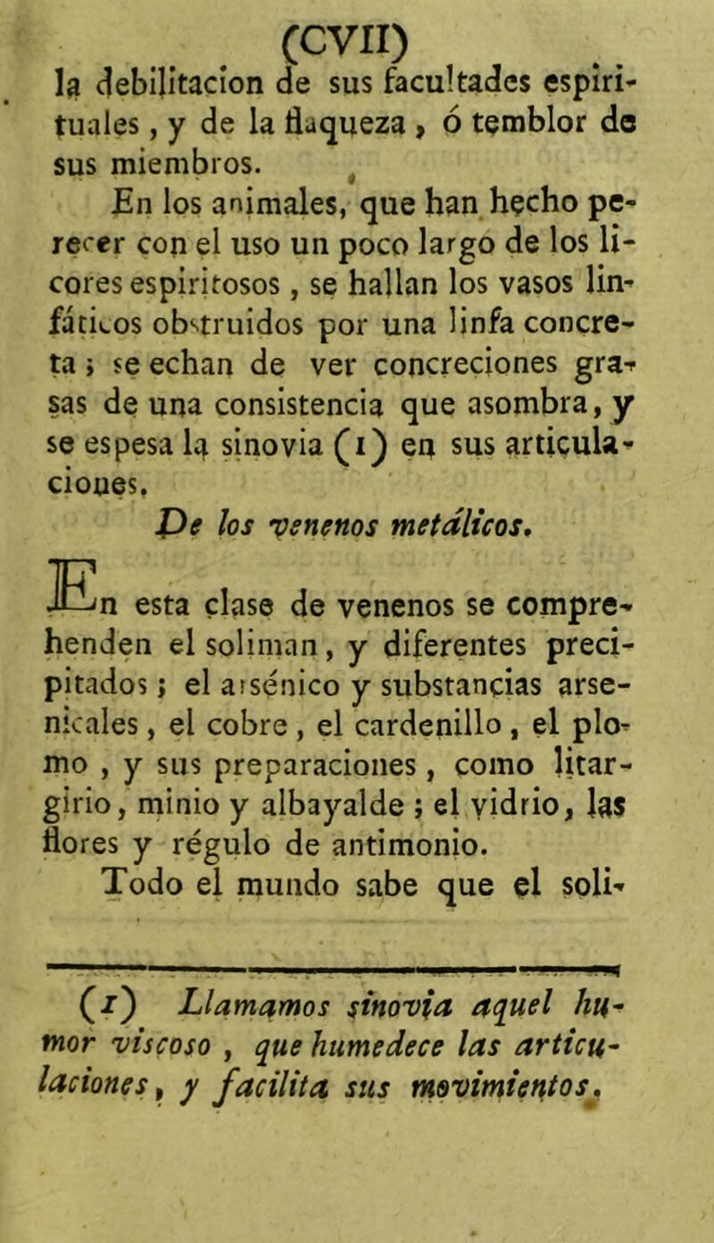 la debilitación de sus facultades espiri- tuales , y de la flaqueza , ó temblor de sus miembros. En los animales, que han hecho pe- recer con el uso un poco largo de los li- cores espiritosos , se hallan los vasos lin- fáticos obstruidos por una linfa concre- ta ; se echan de ver concreciones gra- sas de una consistencia que asombra, y se espesa la sinovia (i) en sus articula- ciones, De los venenos metálicos. En esta clase de venenos se compre- henden el solimán, y diferentes preci- pitados j el assénico y substancias arse- nicales, el cobre, el cardenillo , el plo- mo , y sus preparaciones, como litar - girio, minio y albayalde ; el vidrio, las flores y régulo de antimonio. Todo el mundo sabe que el soli- Llamamos sinovia ac[uel hu- mor viscoso , que humedece las articu- laciones t y facilita sus movimientos.