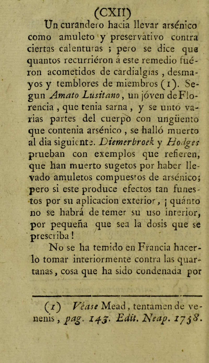 Un curandeio hada llevar arsénico como amuleto y preservativo contra ciertas calenturas ; pero se dice que quantos recurrieron á este remedio fué- ron acometidos de cardialgías , desma- yos y temblores de miembros (i). Se- gún Amato Lusitano, un joven deFIo- rencia , que tenia sarna , y se unto va- rias partes del cuerpo con ungüento que contenia arsénico , se halló muerto al dia siguiente. Diemerbroek y Ho.lges prueban con exemplos que refieren, que han muerto sugetos por haber lle- vado amuletos compues'os de arsénico; pero si este produce efectos tan funes- tos por su aplicación exterior, ¡ quánto no se habrá de temer su uso interior, por pequeña que sea la dosis que se presciiba! No se ha temido en Francia hacer- lo tomar interiormente contra las quar- tanas, cosa que ha sido condenada por (i) Véase Mead, tentámen de ve- nenis, gag. 14$. Edit. Neaj?. 17 jS.
