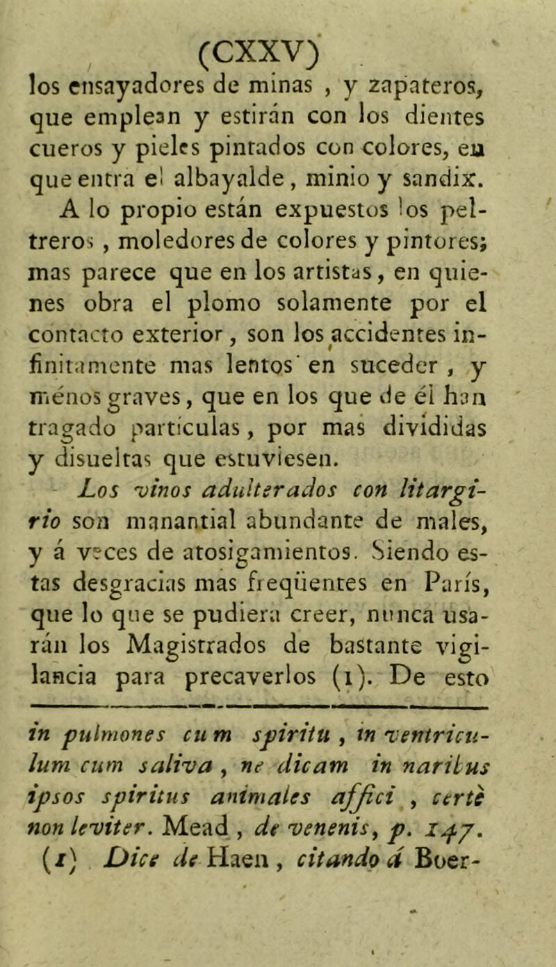 los ensayadores de minas , y zapateros, que emplean y estiran con los dientes cueros y pieles pintados con colores, eu que entra e¡ albayalde , minio y sandix. A lo propio están expuestos ios pel- treros , moledores de colores y pintores; mas parece que en los artistas, en quie- nes obra el plomo solamente por el contacto exterior, son los accidentes in- finitamente mas lentos' en suceder , y ménos graves, que en los que de él han tragado partículas, por mas divididas y disueltas que estuviesen. Los vinos adulterados con litargi- rio son manantial abundante de males, y á veces de atosigamientos. Siendo es- tas desgracias mas freqüentes en París, que lo que se pudiera creer, nunca usa- rán los Magistrados de bastante vigi- lancia para precaverlos (i). De esto in pulmones cu m spiritu , in ventricu- Ium cum saliva , ne dicam in naritus ipsos spiritus anímales afjici , ccrte non leviter. Mead , de venenis, p. 147. (/) Dice de Haen , citando A Boer-