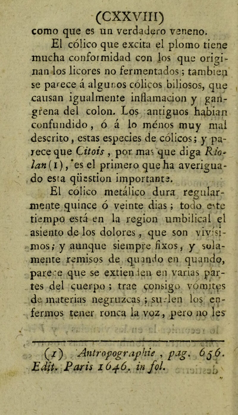 como que es un verdadero veneno. El cólico que excita el plomo tiene mucha conformidad con ios que origi- nan los licores no fermentados; también se parece á algunos cólicos biliosos, que causan igualmente inflamación y gan- grena del colon. Los antiguos habían confundido , ó á lo menos muy mai descrito, estas especies de cólicos; y pa- rece que C.itois , por mas que diga Rio- )an (i), ‘es el primero que ha averigua- do esta qiicstion importante. El colico metálico dura recular- , O mente quince ó veinte dias; todo este tiempo está en la región umbilical el asiento de los dolores, que son vivísi- mos; y aunque siempre nxos, y sola- mente remisos de quando en quando, pare-'e que se extienden en varias par- tes del cuerpo ; trae consigo vomites de materias negruzcas ; suelen los en- fermos tener ronca la voz, pero no les (z) Antropographie , pag. 6 jó. Edit. París 1646, in fol.