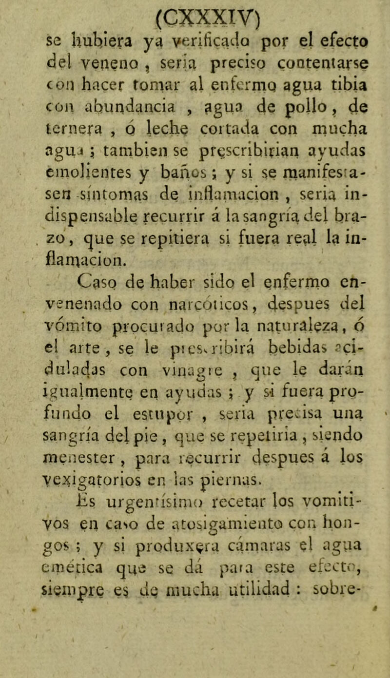 se hubiera ya verificado por el efecto del veneno , seria preciso contentarse con hacer tomar al enferme» agua tibia con abundancia , agua de pollo, de ternera , o leche cortada con mucha agua ; también se prescribirían ayudas emolientes y baños; y si se manifesta- sen síntomas de inflamación , seria in- dispensable recurrir á la sangría del bra- zo , que se repitiera si fuera real la in- flamación. Caso de haber sido el enfermo en- venenado con narcóticos, después del vómito procurado por la naturaleza, ó el arte, se le piescribirá bebidas aci- duladas con vinagre , que le darán igualmente en ayudas ; y si fuera pro- fundo el estupor , seria precisa una sangría del pie , que se repetiría , siendo menester , para recurrir después á los vejigatorios en las piernas. Üs urgentísimo recetar los vomiti- vos en caso de atosigamiento con hon- gos ; y si produxgra cámaras el agua emética que se dá para este efecto, siempre es dg mucha utilidad : sobre-