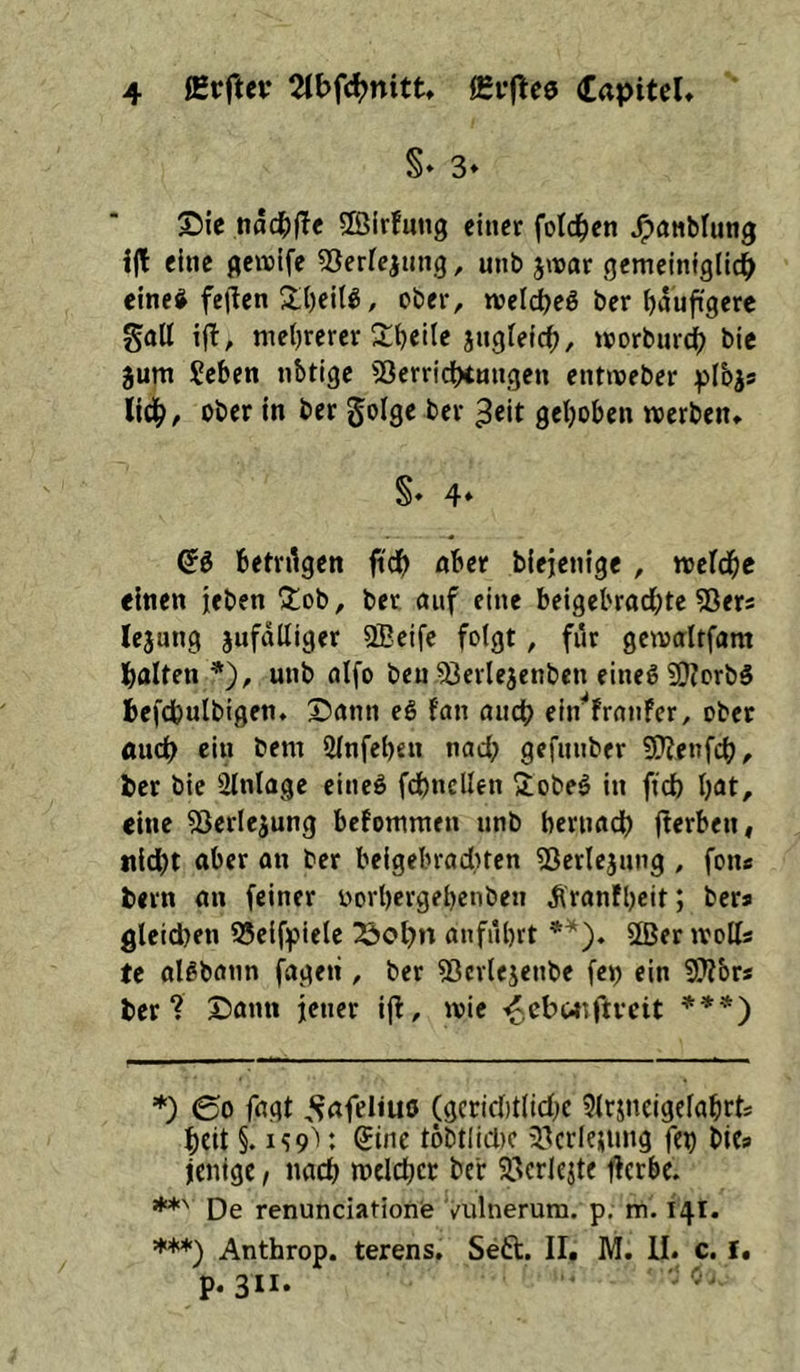 S* 3» Sie t\äd)^t ffiirfung einer fold^en ^nnblung i|t eine geivife ^Serfejung, unb jivar gemeiniglld^ einei feilen S;()eiU, ober, tvelieg ber fiauftgere galt ijl, meljrerer S:i)eile jngfefc^, ivorbur^ bie jum Seben nötige 53erridHnngen entiveber lid^, ober in ber golge ber ^eit gehoben werben, S» 4» betragen ftdb aber biejenige, ttjefdbe einen jeben !j;ob, ber, auf eine beigebradbte ^Sers lejung jufdlliger SBeife folgt, für gewcrltfam galten *), unb oifo ben ^^erlejenben eineg SKorbS befdbulbigen. Sann eg fan audb ein^'frrtnFer, ober Äuc^ ein bem 5lnfel)en nad; gefnnber SHenfcb, ber bic Einlage eineg fd)ncllen 2;obeg in fid) Ijat, eine 3)erlejung befommen unb berimdb fierben, itidit aber an ber beigebraditen ^Jerlejnng , fon« bern an feiner vorbergebenben ^ranfbeit; bers gleidjen 95elfpiele 23ol)n anfiibrt SÖJer ivolfs te algbötin fageii, ber 53cr(ejenbe fc^ ein Slibr« ber? Sann jener ijl, wie -^cbaiftvcit ***) *) (go fngt ^‘^afeliuö (gcricbtlidK 5lrjneigclabrts beit §. iS9'>: ®inc töbtliclic ^.Icrlejung fei) blcs jenige, nach meid)« ber SScrIejte flerbe. **' De renunciatlonie Vulnerum. p. tu. 141. ***) Anthrop. terens. Seft. II. M. II. c. i, p. 311.