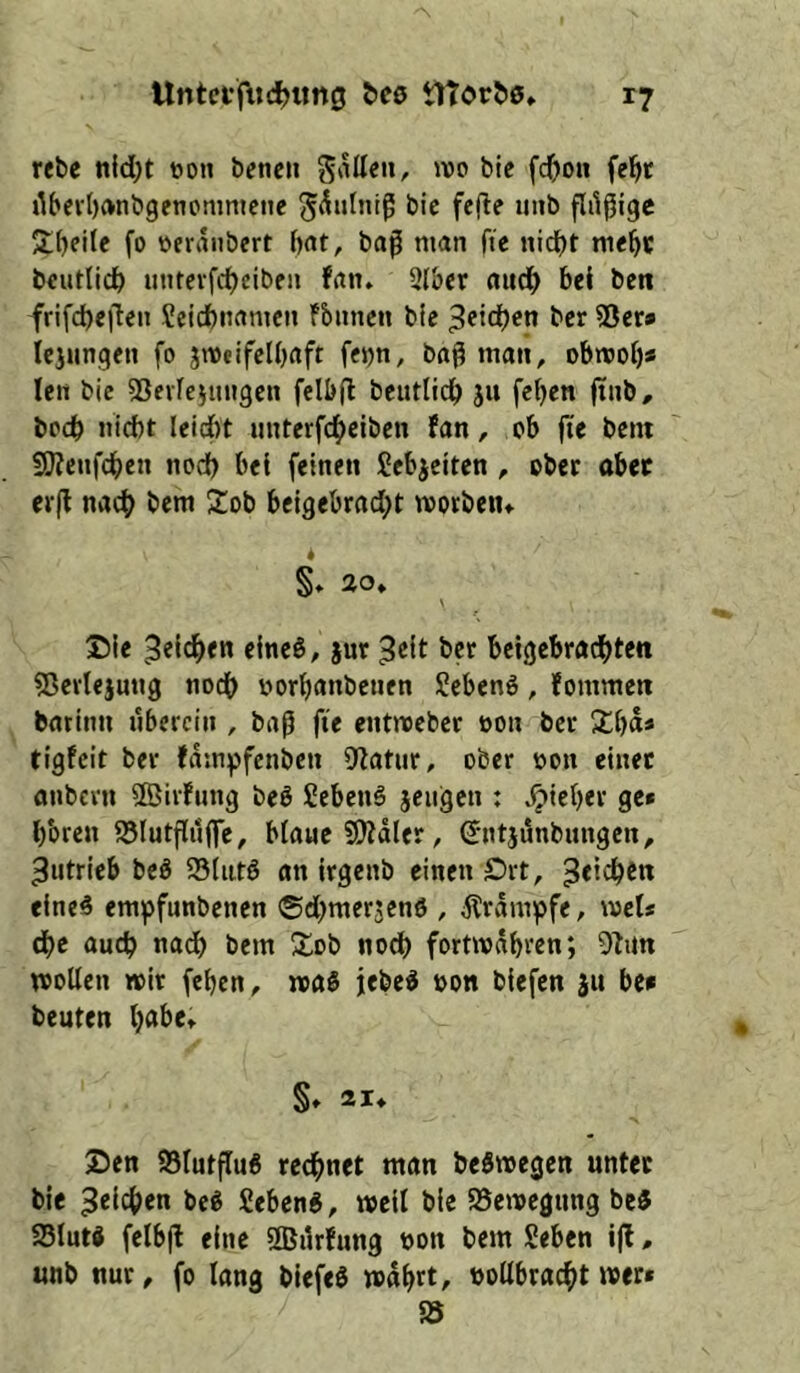 rebc nld)t oon bfncii t'le fc^)on fe^c i^bev()(»nögenomnictie ^^nlniß bic fefle uiib flilßigc Streite fo oeraiibert l)at, baß man fte nid^t tne^c bcutlicl) iinrevfdjeiben fan. 2(ber aud^ bei bett frifcbeßen Seicbnamcit fbiincn bic 3«icben bcr 55cr» Icjunqen fo jweifclbaft fcjjn, baß man, obmob* leit bic SSevieiungen felbß beutlirf) 511 feben ßub, bocb nicbt Iei(i)t unterfcbciben fan, ob jte bcnt 9J?eufcben nodb bei feinen Sebjeiten , ober aber erß nac^ bem 2ob beigebrad;t morbeiu S» 20^ \ Die eine0, jur beigebradbten ?ßerlejung nodb oorbanbenen Seben6, fommeti batinn überein , baß fie entroeber oon bcr Kb«* tigfeit ber fdmpfcnbcn CRatiir, ober non einer onbern 5ßiifung beö Sebenö jciigen : lieber ge» bbren S5Iutßii|fe, biaue SS)?dler, (Jntjdnbungen, Antrieb bcö 95tiit6 an irgenb einen Drt, eine0 empfunbenen ©dbmerjend , dtrampfe, met» dbe auch na(^ bem Xob nod) fortmdbren; wollen wir feben, waS jebe^ »on biefen |u be» beuten b«&c» §» 21* Den 93lutßu6 rechnet man beSwegen unter bie M Seben«, weil bie SSewegung be« asiut« felbß eine SlBilrfung non bem Seben ijf, unb nur, fo lang biefeö wdbrt, vollbracht wer*