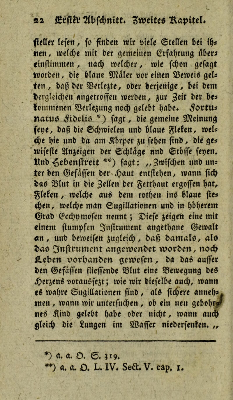 aa 2ft)fc^nitt* Zweites Äapitcl* flellef Icfen, fo ftttbch ivlr btefe ©tePfen 6ei i^s •icn, wefd^e mit ter (jemetiien grfaljnmg ilbera «inftimmen, tiöd& mid}et, mic fdE)o« 9ffa(<t itorbftt, ble Möue S)?dPer wor eitlen Sßemeiö gels ten, feflß ber 53evtejte, ober berjenlge, bei bem fcergfeidjen «ii^etroffen merben, jur ^cit bet bes fommenen «öerPejung nodb gelebt bnbe* ,Sortus tiatiie ^ibeüß *') fngt, bie gemeine fÜJcinung fe^e, baß bie ©cbmicten unb blaue glefen, rnels cbe bic unb ba am dlbr^jer ju (eben ftnb, bie ges mifeße Stnjeigeu ber ©cbldge nnb ©tbjfe fe^en» llnb **) fagt: ,, Bwifdben unb uns ter ben ©efdflett bcr -,>^aut entfieben, mann ficb baö 58Iut in bie ^eßen ber gettbaut ergofien bnt, gicfen, meldbe au6 bem rotben inß blaue jles dben, melcbc man ©ugißationen unb in bbb«em ©rab ^c(^9mofcn nennt; Siefe jeigen eine mit einem ßum^fen Snßrument angetbane ©emalt cn, unb bemeifen jugleidb, bamalö, alß taß 3nft«imciit «ngewenbet tvorben, no(^> Ä.eben vovbanbcn öcwcfen, ba baß aujfet ben ©efdffcn ßieflfcnbe 95lnt eine 93emegung beß .^erjenß tjoraußfejt; mie mir biefelbe auch, mann eß mabre ©ngillationen ftitb, alß fiebere anneb»* tuen, mann mir unterfneben, ob ein neu gebobraf ließ Äinb gelebt bnbe ober nicht, mann audb gleich bie Jungen im ffiaffer nieberfenfen» „ *) a. a. £)* ;i9» **) a» a. O* L. IV. Seft. V. cap, i.