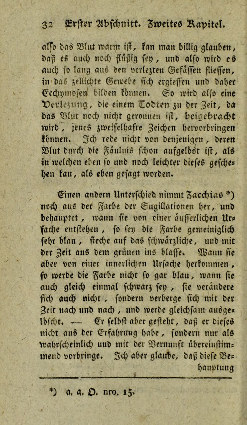 otTp baä 58tnt «arm i(l, fan man billig glauben^ bap cß oud) nod) fliipig fep, unb alfo «irb c§ auch fo lang anS ben ücvlejten ©cfaflfcn fließen, tn baß jelUcptc ®c«ebe fidt) evgiepcu unb babec ^c4,n;mofen bilben rönnen. ®o «irb ötfo eine X>cvU'5uiig, bic einem Cobten ju bev 3«it, ba baö S3lut nodb nicht geronnen i|t, beigebracht wirb, jenes jmcifelpafte berrerbringen fbnnen. 3db vebc nid)t tjon benjenigen, beren SSlut bnrd) bie gaulniS fd)on aufgelbSt ijt, alS in jvelcbcn eben fo unb noch leichter biefeS gefebe* ben fan, als eben gefügt «orben. Bitten anbern Untevfebieb nimmt Sacchiae *) nodb aus ber garbc bev 0ngillationen ber, unb bebau!ptct, «ann fie non einer aufferlidben Ur« ■fadbc entflebcn , fo fen bie garbc gemeiniglich febr blau , ffedbe auf baS fdbivdrjlid^c, unb mit ber ^fit auS bem grünen inS blaffe. SUami ffe öber non einer inncrlidKu Urfadbc bftfommen, fo «erbe bie ^arbe nidjt fo gar blau, «ann fte and) gleich einmal fch«arj fep , fle oerdnbere fid) auch nicht , fonbern »erberge ftdb mit ber ^eit nach unb nad), unb «erbe gleichfam auSge* ibfd)t, — 6't felbff aber gefleht, bap er biefcS nicht auS ber Erfahrung habe, fonbern nur als «abrfcheinlid; unb mit ber 53ernunfr ubereiulfims menb oorbritige. aber glaube, baß biefe iSes bauftung *) fl, fl. O. nro. 15.