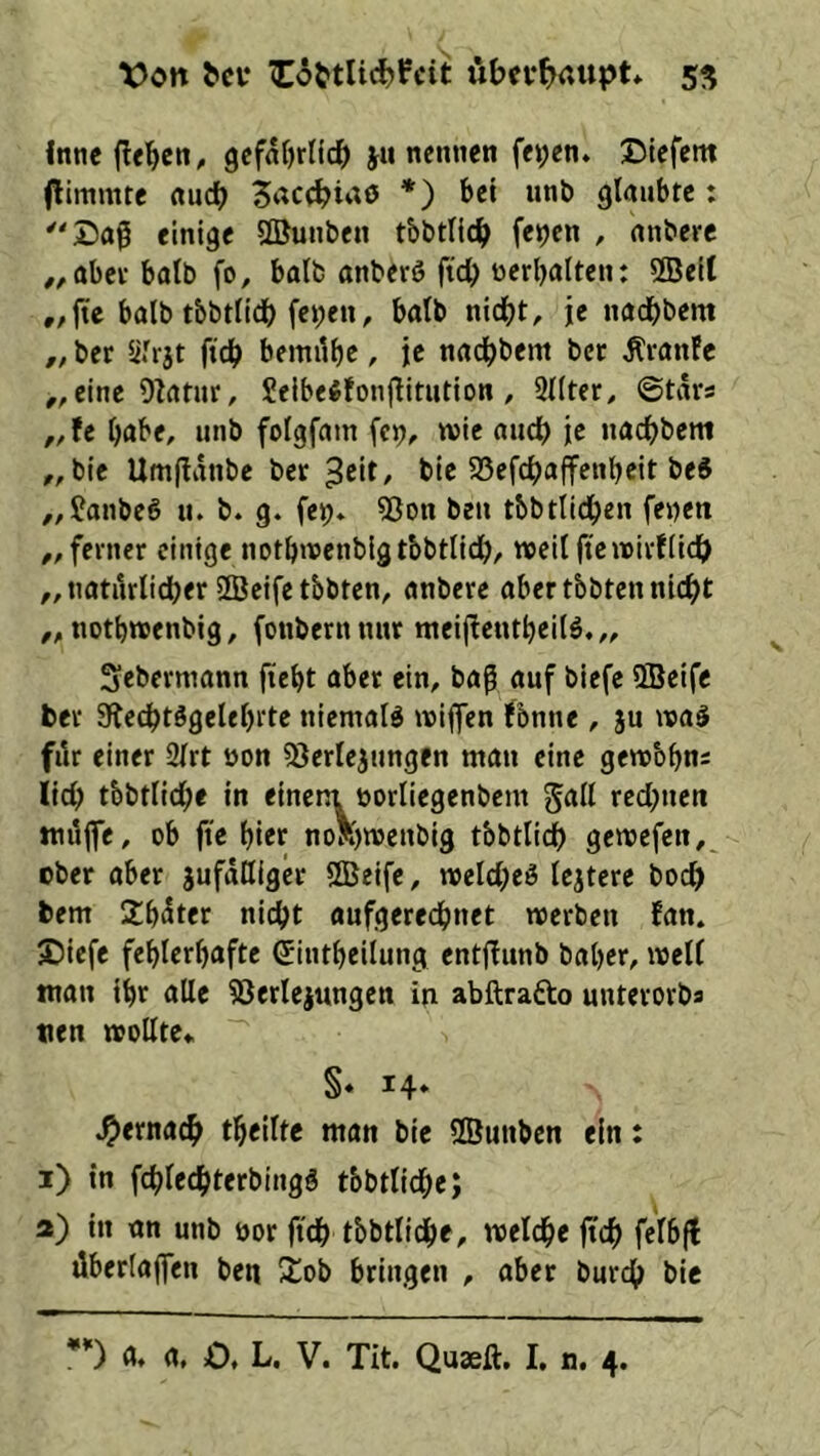 Von Cöttlidjfcit iibcv^>aupt* 5^ Intie flehen,, gcfnljrlic^ ju nennen fet;en. ©lefent (limmte nuc^ *) bei unb glaubte: einige ©unben tbbtllc^> feijen , nnbere #,obei- batb fo, halb anberö ftdb nerbalten: 2Belt „ fte halb tbbtlidb feben, balb nid^t, je nadbbem „ bet ftcb bemilbe, je nnd^bem bet Ätanfc ,, eine 9?rttur, Jeibe^fonjlltiition , 9{Iter^ ©tars „fe habe, unb foigfam fcp, wie auc^) je naebbem ,, bic Umflanbe bet bic 95efcbaffenbeit be« ,,fanbeö u. b. g. fe^. 5ßon beu tbbtlldben fenen ,, fevner einige notbwenblgtbbtlidb, weil ftcwitflidb „natilrlidber 2Beifetbbten, anbere aber tbbten nicht notbwenbig, (oubernnut mei|!eutbei(ö,,, Sebevmann ftebt abet ein, ba^ auf biefe ffieife bet 3f{ecbtggelebi‘te niemals wiflen fbnne, ju wa§ fik einer 2lrt öon ^^erlejnngen mau eine gewbbn2 lieb tbbtlicbe in einem borliegenbem galt rechnen miijfe, ob fie hier noR)wenbig tbbtlicb gewefen,^ ober aber jufaQigcr SDBeifc, weicbeö lejterc boeb bent Sbt^ter nicht aufgerechnet werben fan. ©iefe fehlerhafte (Jintheilung entfiunb baher, weif man ihr alle ^öerlejungen in abftrafto unterorbs tten wollte«. §« 14« gemach theilte man bic ffiunben ein: i) in fchIcchterbingS tbbtlicbe; a) in an unb nor ft'ch tbbtlicbe, welche |tch felbfl dberlaflen ben 2:ob bringen , aber burch bie