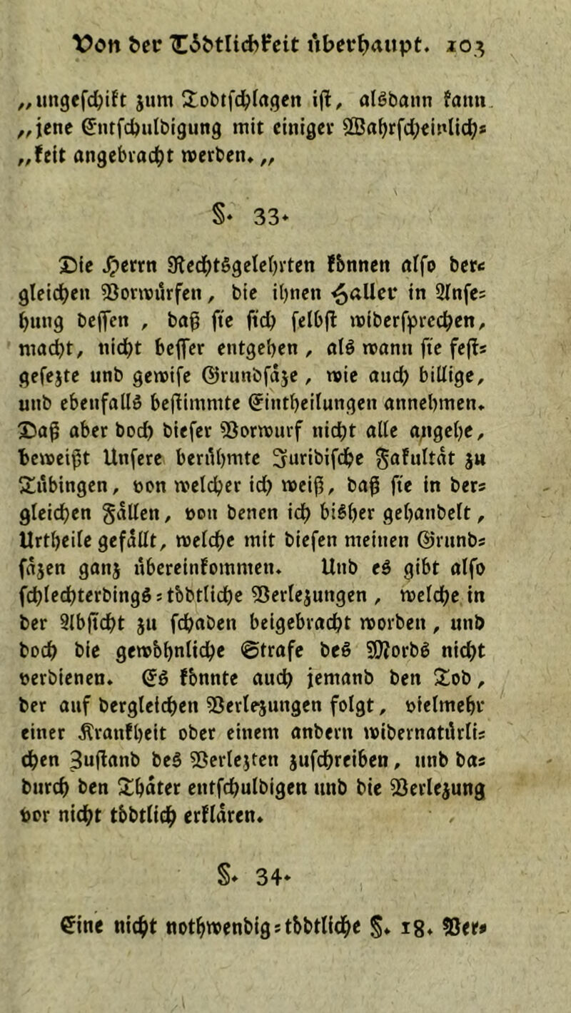 Von Oer ^60tltd>fcit i*iberf>aupt. lo.^ ^^ungefcbift jum itobifcbfagcn i(l, olöbann fami ,,iene ßrntfcbulbtgung mit einiget 2Ba^rfd;einlicb» ,,fett angebracht werben» „ S- 33* Die ^errn S^echtSgelebvten fbnnen alfo bere gleichen SSorwurfen, bie ihnen fallet* in SInfes hung helfen , baß fte ftch felbfl wiberfprcchen, macht, nicht bejfer entgehen , al6 wann fte fefts gefejte unb gewife ©runbfdje, wie auch billige, unb ebenfalls beßimmte C^intheilungen annehmen» Daß aber hoch biefer ^ßorwurf nicht alle a;igche, beweißt Unfere berühmte 3uribifche ä« ^tubingen, non welcher id) weiß, baß fte in bers gleichen galten, non benen ich bisher gehanbclt, Urtheile gefallt, welche mit biefen meinen ©runbs fdjen ganj nbereinfommen» Unb eS gibt alfo fchlechterbingS 5 tbhtlichc 55erlejungen , welche in ber Slbßcht ju fchaben beigebracht worben, unb boch bie gewbhnliche ©träfe beS SßJorbS nicht nerbienen» <Sö fbnnte auch jemanb ben Dob, ber auf bergleichen 55erte5ungen folgt, nietmehr einer Äranfheit ober einem anbern wibernatikti; then Sußanb beS 5ßertejten jufchrciben, unb bas burch ben 3;hdtet entfchulbigen unb bie SSerlejung bor nicht tbbttich erfldren» §* 34* eine nicht nothwenbigstbbtliche S* i8*