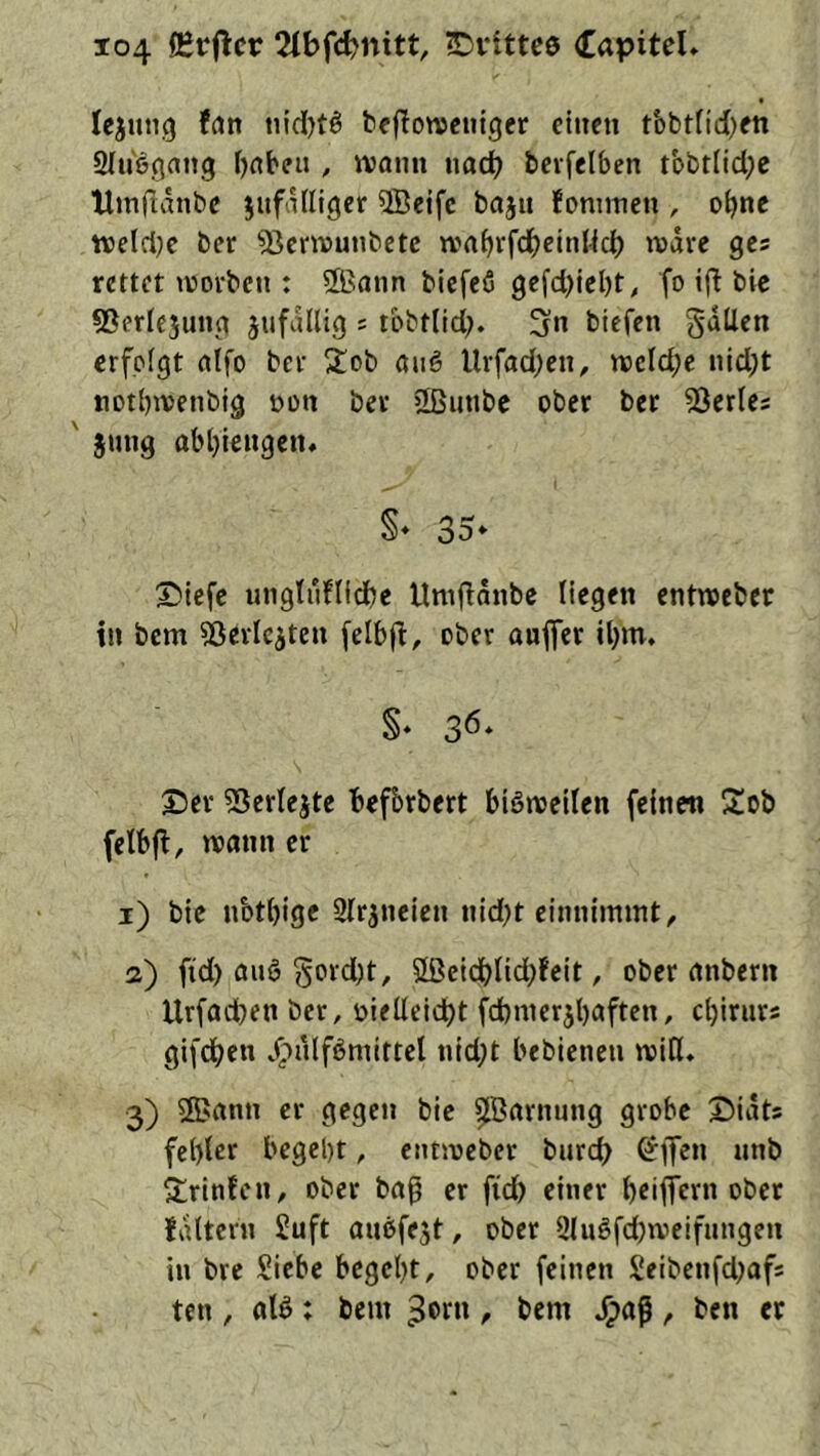 Icjung frttt tiid[)tö bejlotvcuiger einen tbbtficben SInegang bnbeu , ivonn nach bevfelben tbbr(id;c Umfiänbe jnfalliger 5Beife bajn foninien , o^ne ttjelciK ber 5}entiunbetc wabrfcbeinHd) wäre ges rettet tvovbcn : 2Bann biefeö gefcl)iel)t, fo ij! bie sßerlejung jufallig s tbbtlicl;. 3 biefen gdUen erfolgt nlfo ber 5tob öug Urfacben, njeld;c nid)t tiotbivenbig non ber 2ßunbe ober bet 53er(es ' jnng abl}iengetu §♦ 35* ®tefe ungtuflidbc Umfidnbe liegen entwseber in bem ^Sevlcjten felbfi, ober aufler tljm. §* 36. Set ?5erlejte Befbrbert blötvellen felneti Sob felbfi, wann er i) bic nbtbigc Qltjneien nid;t einnimint, a) fid) auö gord)t, S[ßelcblld)feit, ober nnbern Urfadben ber, t)ieüeid)t fcbnierjbaftcn, ebirnrs gifdben /pulfömittel nld;t beblenen reiß. 3) ®nnn er gegen bic ^Bftrnnng grobe ©idts fel)lcr begebt, entreeber burd> ^ffen nnb ^Lrlnfcn, ober baß er fid) einer briffern ober fdltern £uft anesfe^t, ober 9(ugfd)reeifnngen in bre Siebe begebt, ober feinen Seibenfdjafs ten , aB: bem , bem .^aß , ben et