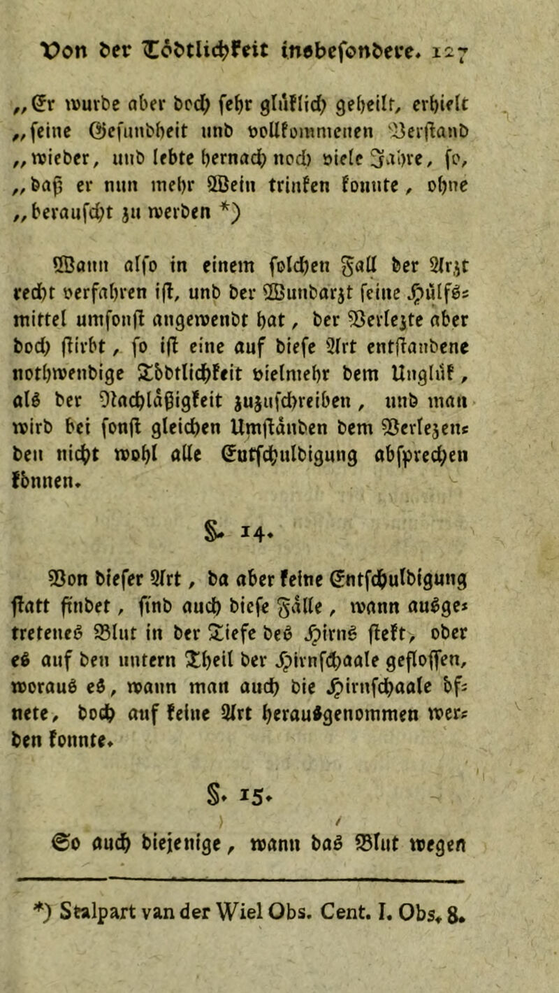 Von Oer inebefonOcre* 1^7 „ wuvbe aber bcd; fc^r gluflid; gebcilr, erhielt feine ©efunbbeit unb roUfommcnen 'iicrllanb „wieber, unb lebte hernach ncd) »ielc 3‘ti)re, fc, ,, baj3 er nun mehr ÖBeln trinfen founte, ohne ,,beraufcht ju «erben *) ®ann aifo in einem folchen gall ber 2lrjt recht »erfahren i(I, unb ber 2Bunbarjt feine ^iilfös mittel umfonfi angemenbt hat, ber 5Jerlejte aber bod; (lirbt, fo i(I eine auf biefe 2lrt entjlanbene nothmenbige iJbbtlidhFeit öielmehr bem UngldF, alö ber DkchlaßigFeit jusufchreiben , unb man «irb bei fon(l gleichen UmjFduben bem 55erlejcn« beu nicht «ohl alle ^utfdhulbigung abffirechen fbnnen* §- 14» 53on biefer 9lrt, ba aber feine Sntfdhulbigung flatt ftnbet, ftnb auch biefe gdlle, «ann au^ge* treteneö 93lut in ber Siefe beß ^Irng fleft> ober eß auf ben untern Jlheil ber ^jrnfChaale geflojfen, «orauö cö, «ann man auch bie ^irnfchaale bf; mt(, bodh auf feine 9lrt herau^genommen «er;: ben fonnte» S» 15* / ©0 auch biejenige, «ann baö SBlut «egen *) Stalpart van der Wiel Obs. Cent. I. Obs« 8*