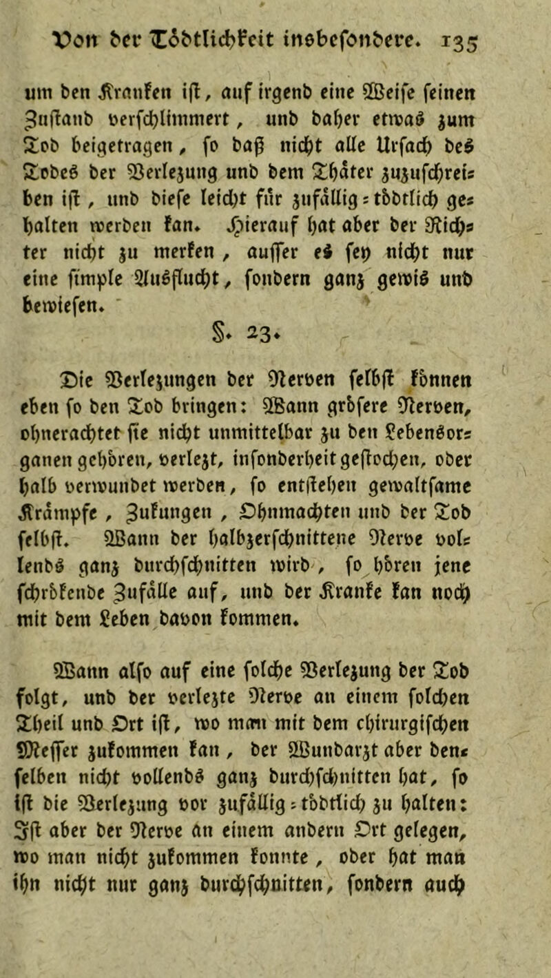 um ben Jlrrtn!eti i(l, auf irgcnb eine SSeifc feinen 5«ftanb üerfdjlimmert, unb baf>er etmaö ^um 2;cb beigetragen, fo ba0 nid^t ollc Urfaef) be§ Kobeö ber ^Sevlejnng unb bem jn^ufef^reu ben i|l, unb biej^e leidbt für jnfallig s tbbriidb ges halten merben tan* ^lierauf bat aber ber Stichs ter nicht ju merfen , auflfer ei fch nicht nur eine ftmple Slnöflucht, fonbern ganj gemi§ unb bemiefen» S» 23* Die «Derlejungen bet Sterben felbjf fbnnen eben fo ben Sob bringen: SBann grbfere Sterben, obneradbtet jte nicht unmittelbar ju ben Sebenöors ganen gebbren, berlcjt, infonberbeitgeftochen, ober halb benvunbet werben, fo entiteben gewaltfamc Jtrdmpfc , ^uFungen , Dbnmachten unb ber 3:ob felbft. Sßann ber bflibjerfchnitteue Sterbe bols lenbl ganj burchfdbnitten wirb , fo hbren jene fehrbfenbe 3ufdlle ouf, unb ber ÄranFc Fan noch mit bem Seben babon fommen. SBann alfo auf eine folchc 53erlejung ber Sob folgt, unb bet bcrlejte Sterbe an einem foldjen 2!bcil unb Drt i(l, wo moii mit bem cbirurgifchen SOtejfer jufommen fan , ber SBunbarjt aber ben« felben nicht bollenb^ ganj burd)fd)nittcn bat, fo i(l bie 53erlejimg bor jufadig; tbbtlid) ju bulten: 3|t aber ber Sterbe ftn einem anberu Drt gelegen, wo man nicht juFommen Fonnte , ober but man «bn nicht nur gan$ burchfehoitten, fonbern auch