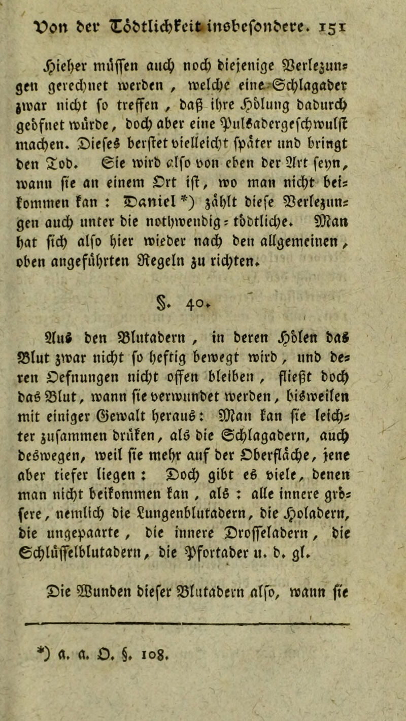 ^icl>er mi^flen aud^> nod) biejenigc Serlejuns gen gcied)net iverben , welche eint-©d>lagflber juiar nid)t fo trejfcn , bag lt)rc ^bluiig baburdt> gebfnet würbe, bod; aber eine ^'iil6abcrgf(dbn’»d|^ ma^en. X)iefe5 berj^ettoielleidit fpäter iinb bringt ben 5tob, ©ic wirb clfo üon eben ber 3(rt fei;n, wann ftc an einem Srt ijl, wo man nidjt bets fommen fan : Daniel *) jabtt biefe ©erlejims gen audb unter bie notl)wenbig; tbbtlid;e* 5Kan bat ftdb aifo bt<r wieber nat^ ben allgemeinen ^ oben angefnbrten Siegeln ju rid;ten» §♦ 40* 9luJ ben 95Uitabern , in beren ^blen baS ?8lut jwar nicht fo heftig bewegt wirb, nnb bes ren Defnungen nid;t offen bleiben , fließt boef) baö95lut, wann fteoerwnnbet werben, bisweilen mit einiger ©cwalt herauf: 5Ülan fan fte leidh« ter jufammen brufen, alö bie ©chlagabern, audh beöwegen, weil ffe mehr auf ber Oberfläche, jene aber tiefet liegen : Ooch gibt e6 Diele, benen man nid)t betfommen fan , alö : alle innere gvbs (ere, nemlidh bie Sungenblutabern, bie .^olabern, bie unge^'aarte, bie innere X5roffelabcrn, bie ©chluffelblutabern, bie ^fortaber u. b, gl» Oie ifflunben biefer 25lutabern alfo, wann fi'e