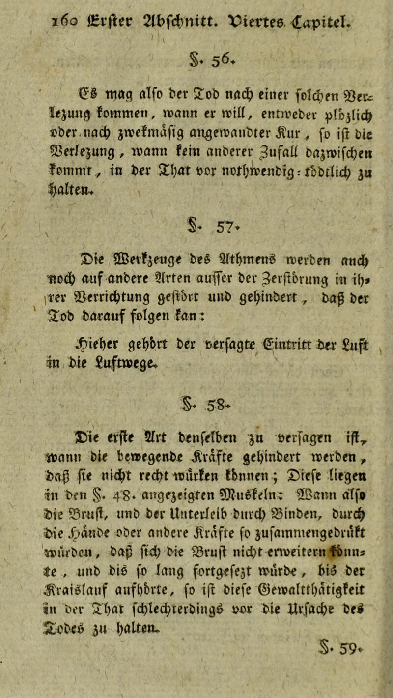 §» 56* €§ tti03 fltfo ter Stob nfl4> einer foId(?en ®efc lejung fommen, wann er roill, entivebev :p(b5licb »ber nach jnjcfmdfig an^eiuanbter j^iir, fo iji bic «Berfejung , wann fein anberer ^ufnü bajwifcbeu fommt ,, in ber Slljat ocr not(;i»enbig: tbbriieb 3u ^baiten- S« 57* Die ©erfjenge beS 3(t^meng werben nncb tjodb auf onbere 9Irten auffer ber Serftbrung in ilj* ]vev ®erridbtung geftbrt unb get)inbcrt, ba^ ber 2^ob barauf folgen fan: .l^ieber geehrt ber oerfagte Eintritt ber £u{i in bie Suftwege» S* SS“* Uie erfle 2Irt bcnfelben ^n oerfagen tff^ wann bie bewegenbe Ärdftc gebtnbert werben, bnß fie nid^t red^t würfen fbnnen ; 55iefc liegen in ben §. 48* angejeigten SKnefeln^ bte S3ru|!, unb ber Unterleib bnrd) 93inben, burc^ •bic 4>dnbe ober anbere Ürdfte fo jufainmengcbrilft würben, baß ftd; bic S3ru|i nid}t erweitern^bnns stc , unb bib fo lang fortgefcjt würbe, bib ber ^raiblauf anfbbrtc, fo ift biefe ©ewolttbdtigfeit in ber Sibat fcbled^terbingö »or bic Urfaeße be^ ’Hobeö ju b<>lten- S* 59*