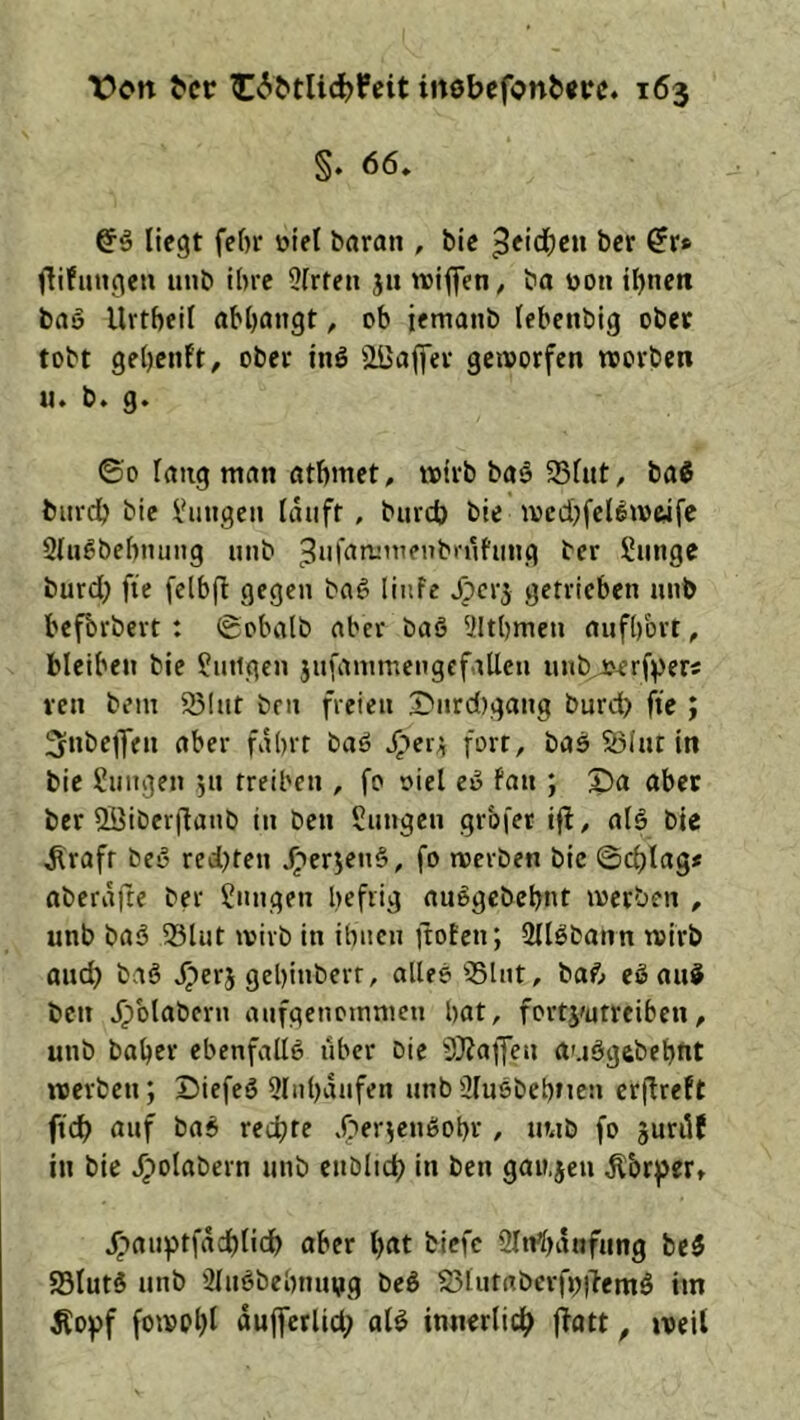 §. 66. @■5 liegt fel)r otel baran , Mc 5eid()cu bet ^r# flifutigeu unb ihre 9(rten ju wiffen, ba üoti iljnett baö Urtbeil abljangt, ob iemanb lebenbig ober tobt gebenft, ober inö äöaffer gcivorfen worben u. b. g. ©0 laug man ötbmet. wirb baä 25lut, baS biird) bie i'iiiigcii lauft , bureb bie wcdjfcBwwfc 9lu6bebmuig unb 3*'t^iwiuenb>'ufimg ber £unge burd} fie fclbft gegen baö linfe ^erj getrieben unb befbrbert : ©obalb aber baS 91t()meu aufbbrt, bleiben bie Sutigen jufammengcfallen unb,j>erf^ers ven bi’in 931ut ben freien S)urd)gang burd) fie ; Snbejfen aber fahrt baö prt/ bas S5Iut in bie Zungen ju treiben , fo oiel ev fan ; «ber ber QBibcr|lanb in ben Sungen grbfer ifl, alö bie ^rafr bey redeten .^erjeti^, fo werben bic ©d)lag* nberafte ber jungen heftig auegcbchnt werben , unb baö 33lut wirb in ihnen ftoten; Sllöbann wirb and) baö jperj gehinberr, alles 35lnt, ba6 eSau^ ben jpblabern anfgenoinnien hat, fortj'utrciben, unb baher ebenfalls über Die i)}?ajfen auSgebehnt werben; DiefeS 9lnhanfen unb ülusbehtien crjlreft ftd) auf baS rechte X?erienSohr , nub fo §nril( in bie ^olabern unb cnblict) in ben gau.jen Äbr^er» ^■)anptfäcl)lidh aber hat biefe 2Itri)aufung beS S3lutS unb 9lnSbehnui?g beS S3tntabcrfj))?emS im Äo))f fowpl)l dujfetlid; alS innerlich jlatt, »veil