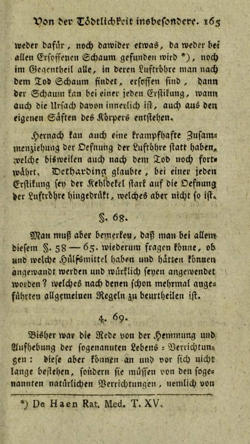 »Weber bafur, noch batviber ettvaö, ba roeber bei allen (Jrfoffencn ©cfoaum gefunben n?trb *), uocb im ©eacntbeil alle, in bereu Jnftibbre man nac^ bem !tob ©cbaum ftnbet ^ erfeffen ftnb , bann bcv ©cbamn fan bei einer icbcn Srflifnng, mann auch bie llrfacb baöon innei(id) i|l, auch a«ö bcn ei^etren ©dften be^ ^brperö entjieben* ^ernad) fan andb eine frampfbaftc ^ufantü menjiebung ber Dcfnnng ber Ifufrbbre flatt melcbe biimeifen ancb nach bem 2;ob noch fort* mdbrt, Dctbarbinct glaubte, bei einer jeben ^rflifnng fe^ ber Äebtbefel flarf auf ble Dcfnunj ber Suftvb^re t)ingebn1ft, welc^jeö aber nid^t fo i(l* S« 6 g. «Wan muß aber bemerfe«, baß man bei allem; biefcm §. 58 — 65. mieberum fragen fbnne, ob Ktib welche J^nlfömittel l>aben unb batten fbnacn dngewanbt werben unb wnrflidb fepen angewenbet (. worben ? welcbcb nach benen fchon mebrmal aoges führten atlgemeiuen SUcgetn ju beurtbeilcn ifl. 4,. 69» Sicher war bie 9iebc non ber .^emmung unb Slufbebung ber fogenannten fiebenö ? 5}enichtun*. gen : biefc aber fbnnen an unb oor fid) nid;t lange beßeben, fonbern fie mnßen non ben fogc« nannten natürlichen 55errid)tnngen , nemlich non *) De Haen Rat. Med. T. XV..