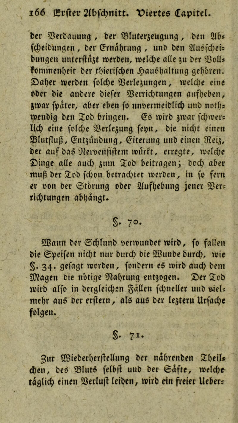 bet ^öerbcjuung , bcr ^Bruterjeiigung, bcn 216* f^eibmigen, ber ^rtiiUjvuug , unb ben 2lii^fd;eis bungen unterfingt »retbcn, uselcbe alle 511 ber 53oUs ?onimcul)cit ber tbicrifcben ^au^l)altuiig gc^bren. Sö^cr iverbcn foId)c 23crlejungen, welcl)c eine über bie anbere biefer 53erricl)tungcn aufl)ebcn, jnjar fpdter, aber eben fo iinöevmeibltcb unb notbs wenbig ben 2ob bringen. (5ß »jirb ^war fd)wers lidb eine foldbe 53erlejung fe^n, bie nicht einen SBIntflnß, ©ntjunbung. G'iternng unb einen 9lei,5, ber auf bftö OleiDeuftflem »Dürft, erregte, tveldbe £)inge alle and) jum 3:ob beitragen; boef) aber ntup ber %i>i> fchon betrad^tet werben, in f© fern er üon bcr ©tbrung ober 2fufl)cbung jener 5Sers richtungen abl)dngt. §. 70» 5®ann bcr ©dblunb Derwunbet wirb, fo fallen bie ©peifen nidjt nur burd} bie SSunbe burch, wie 34. gefagt worben, fonbern e6 wirb aud; bem Süllagen bie nbtige 9fla()rung entjogen. S5er 'Job wirb affo in bcrglcichen fallen fdjnellcr unb wet* iuel)r auö bcr erjlcrn, al6 ouö bcr lejtern Urfache folgen. §. 71. 3ur 2ßicbcri)crflellung ber ndbrenben 2;i)eil* d)cn, bcö 93lut^ felbfl unb ber ©dfte, welche täglich einen 53erlufl leiben, wirb rin freier Hebers