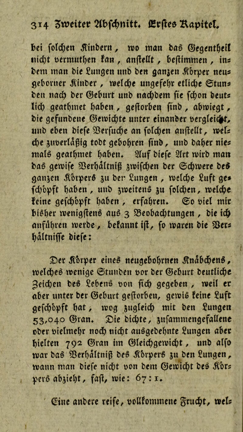 bet foId;ett ^ittbcrit, «o man bal (SJegent^ell iiid()t ncrm»tl)cn fan , anjlellt, bcflimmen , ins bem man bic Sungcn unb ben ganzen Äbr^jcr ncus gcboiucr Älnber, meldbe ungcfebr etitcbe ©tuna ben nacb ber ©eburt unb tiadbbem ftc beut« lid) gcatbmet baben , geflorbcn ftnb , abmiegt, bie gefunbenc ©emid)tc unter einanber nergleicj^t;, unb eben b(efe 55erfudbe an foldbeu anflellt, »efs d)e junertägig tobt gebobren ftnb, unb baber nies malö geatbmet b<^ben* Stuf btefe Strt mirb matt baö gemlfe SSerbaltniß jmifeben ber ©cbmere be^ ganjett ^briperö jit ber Jungen , metebe Suft ge» fd/o^ft haben, unb jweitenö ju foldben, meicbe feine gefcb'ojpft haben , erfabretu ©o niel mit bisher mcnigffetig auö 3 Beobachtungen , bie tdb anfubren merbc, befanntijl, fo marett bie Ber» bdltniflfc biefe: Ser ^brjcier eineg neugebobrnen Ändbcbeng, meldbeg wenige ©tunben nor ber ©eburt beutlicbc Reichen beg jebeng non ftcb gegeben , weil et aber unter bet @eburt gejtorben, gewlg feine Suft gefebb^jft bat, wog äugleidb mit ben Jungen 53,040 ©ran. Sie bit^te, jttfammengcfallenc ober nielmebr noc^ nicht auggebebnte Jungen aber hielten 792 ©ran tm ©leicbgewicbt, unb alfo war bag Berbditniß beg ^bipcrg jtt ben Jungen, wann man biefe nid^t non bem ©ewidbt beg ^brs pergabjiebt, faff, wie: 67:1, ©tic anbere reife, noUfommene gruebt, wel»