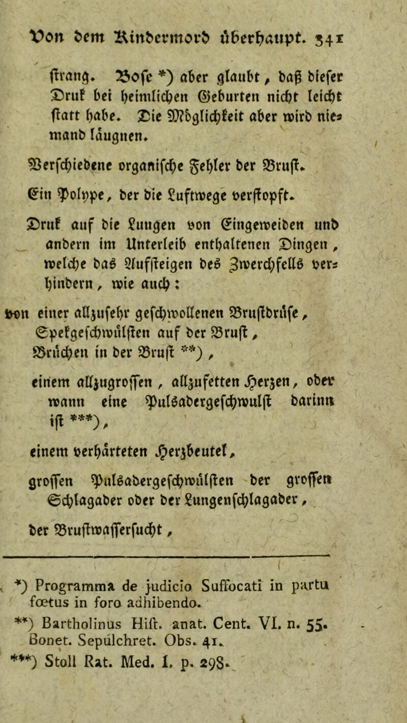 fTiang. 23ofc *) aber glaubt, ba^ blefet 25ruf bei betmli^en ©eburten nicht Ici^t flart habe. Xie 9!}?b9lichfeit aber wirb nica manb Idugnen. ?öerfchleb«nc organifdbe gebier ber 95rujl» ©in ^oh;f>e, ber bie Suftmege »erflopft. ©ruf auf bie Jungen öon ^ingeweiben unb anbern im Unterleib enthaltenen ©ingen , meld^e baö Qlufjleigcn beö binbern, wie auch * lH>n einer alljufebr gefcbwoUcnen 58ru|Tbrdfe, Spefgefchivnljlen auf ber SSrujl:, S5rucben in ber 95ru|l ** ***)) , einem alljugroffen , alljufetten ^erjen, obec roann eine ^ulSabergef^^roulfl barinti ***). einem »erbdrteten J^erjbeutel, groffen ^puigaijerge^c^tvulfben ber groffeti ©cblagaber ober ber Jungenfdblagaber, ber S5rufl»aj|erfudbt, ■*) Programma. de }udicio Suffocati in partu fcKtus in foro adhibendo. **) Bartholinus Hift. anat. Cent. VI. n. 55« ßonet. Sepulchret. Obs. 41. ***) Stoll Rat. Med. I. p. 298*,