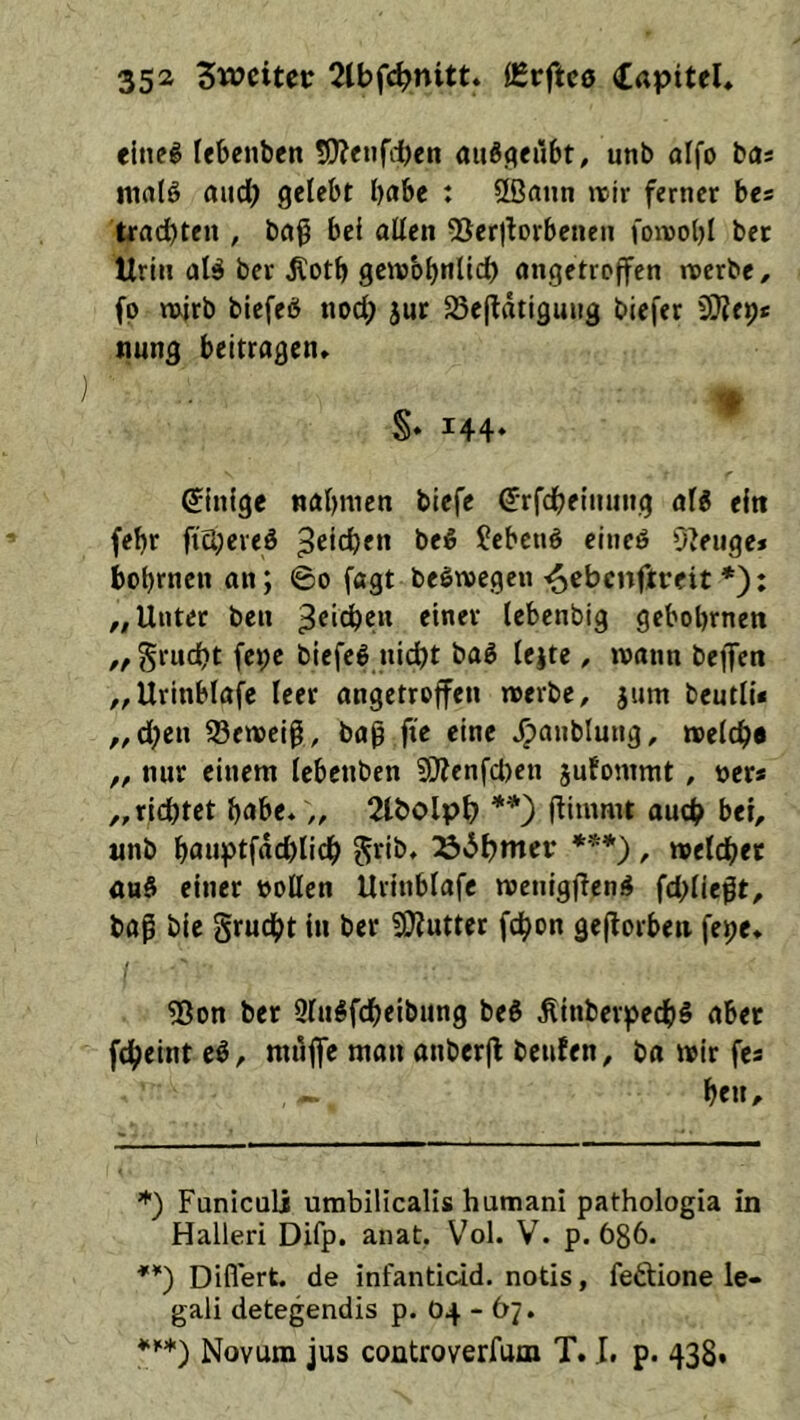 elneg febenben 5)?enf(ben auSflciibt, unb aifo bas malö aud; gelebt habe : üßann wir ferner bes trachten , baß bei allen QSerjlorbenen foivobl bet Urin alä bet ^otb geivbbnltch angetroffen noerbc, fp mitb blefeö nod; 5ur Söefldtigung biefer SOJep* tiung beitragen» S» i44‘ Einige nahmen biefe ^rfcheninng al^ ein febt ftchereö Reichen be5 Sebenö eineö 0?eiige» bobrnen an; ©o fagt beötvegen ^ebenftreit *): ,, Unter ben *i”**-' l«^>eobig gebobrnen ,, gruebt fet;e biefel nicht baö lejte, mann beffen ,,Urinblafe leer angetroffen merbe, jum beutli« ,,d;en 58emei^, bag fte eine »^anblung, melchd „ nur einem lebenben Si}?enfd)en jufommt, »er* „richtet habe» „ 2lbolph **') fiimmt auch bei, «nb böuptfdd)lich S’^ib» 236htTtct‘ *’^*) / melchet au§ einer »ollen Urinblafc menig(len4 fd;lie|lt, baß bie grucht in ber SKutter fchon gejlorben fepe» ?8on ber 9lu#fcheibung beö ^inberpech§ aber fcheint eö, mdffe mau anberjf bciifen, ba mir fes he«/- *) Funiculi umbilicalis humani pathologia in Halleri Difp. anat. Vol. V. p. 686. Diflert. de infanticid. notis, fe^tione le- gali detegendis p. 04-67. Novum jus coütroverfum T. .1. p. 438.