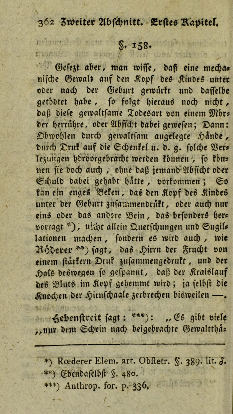 5’ ^5S* ©cfejt öbcr, man »iffe, bap eine med)a* iiifd)c ©cwalt auf ben Äopf beß JtinbeS untec ober nach ber ©eburt gewurft uub baffelbc getbbtet b^be, fo fofat biwauö nodb nid)t, bab tiefe genjörtfame S:obeöort oon einem ber bfrrubre, ober 2Ibffcf)t babei gemefen; Dann: Obmoblen burd) gemaltfam angelegte .^(Inbe, tnrfi) ©ruf auf bie ©d;enfel u. b, g. folc^e 53ers lejungen bbroorgebrotbt »erben fbnnen , fo fbni nen fie bod) auch , ebne baß iemanb' 2Ibficbt ober ^d)ulb babei gehabt batte , oorfommen ; ©0 fan ein engeg 93efen, bal ben ^of>f be6 ^inbeö unter ber ©eburt jufarnmenbrnft, ober auch nur eing ober baö anbtre 23ein, tag befonberg ber« »orragt ntebt allein Q,uetfcbungen unb ©ugil* lationen machen , fonbern eg wirb audb / »ie ^f<^tcrc.r **) fagt, bag ^irrn ber ^tuebt einem fldrfern ®rnf jufommengebruft, unb ber S^aU begnee^en fo gefpannt, ba^ ber Äraiglanf beg äMutg im ^o^f gebemmt »irb; ja felbjt bie ^nod^en ber Jpirnfebaale äerbreeben bigmeilen —♦ ■^ebenftreit fagt: ***): „©g gibt üiele ,,nur bem ©djein nad; beigebrad}te ©emalttbd« *) Rcederer Elem. art. Obftetr. §. 389* J, ©bcnbafclbfl §. 480. *’•“*) Anthrop. for. p. 336,