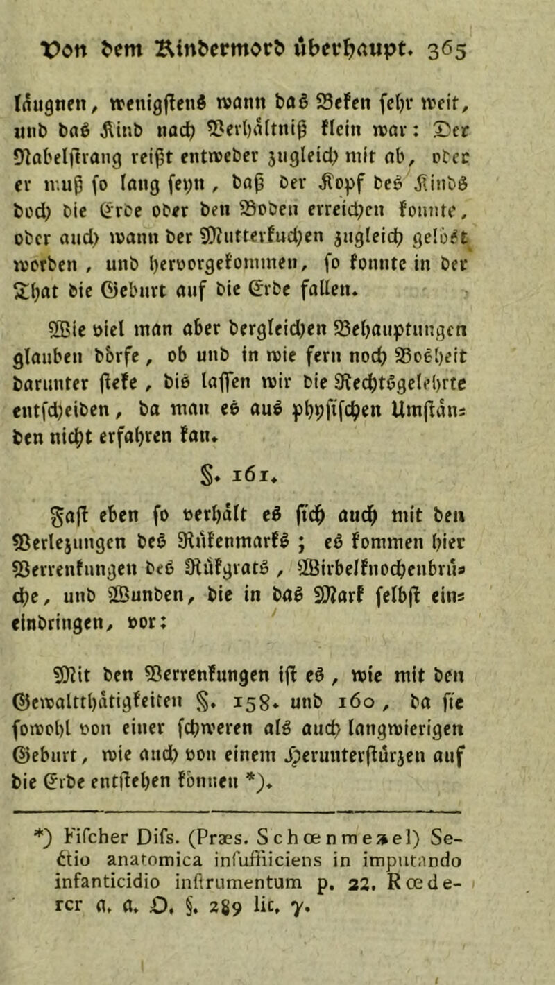 (augnett/ trenigflcttS wann boß SSefen fcfjv ivfit, uiib baß ^inb tiacb 53ert)iUtnl9 flctn roav: X>ct Olobelilrang reifet entreeber 5ugleid; mit ab, ctec er muP fo taug fet;n , bap Der ^opf beß iiiiiDß büd) Die CirDe ober ben ©oben errcidK« foniitc, ober aud> manu ber ?Ö?uttcrfud}en jztgleidj gelobt morben , unb beroorgetommen, fo fonntc in bet S;bat bie ©eburt auf bic ©rbc fallen. 2Ble »icl inan aber bergleid;en 93el)anptnngcn glauben bbrfe , ob unb in mie fern nod) SSoebeit barunter pefe , biß laflfen mir bie Stecptßgelebrtc entfd)eiben, ba man eß auß f)t)9ftfc^en Umpans ben nic^t erfahren fan. §♦ i6i. gaj! eben fo oerbdit eß (idp audp mit ben ^Serlejungen beß S^tifenmarfß ; eß fommen hier SSerrentungen beß üfufgratß , ^Birbelfnocpenbrus dje, unb äBunben, bie in baß 3)?arf felbjl eins elnbtingen, oor: 5Rit ben ^ßerrenfungen tj! eß, mie mit ben ©emalttl)dtigfeiten §, 158* unb 160 , ba fie fomot)l oon einer fepmeren alß auep langmierigen ©eburt, mie aud) oon einem Jperuntcrflurjen ouf bie ©ibe entpeben fbnnen *), *) Fifcher Difs. (Praes. Schoenmeae]) Se~ ^tio anaromica infuftliciens in imputando infanticidio infiriimentum p. 22. Roede- rer fl, fl, O, §. 289 lic. 7.