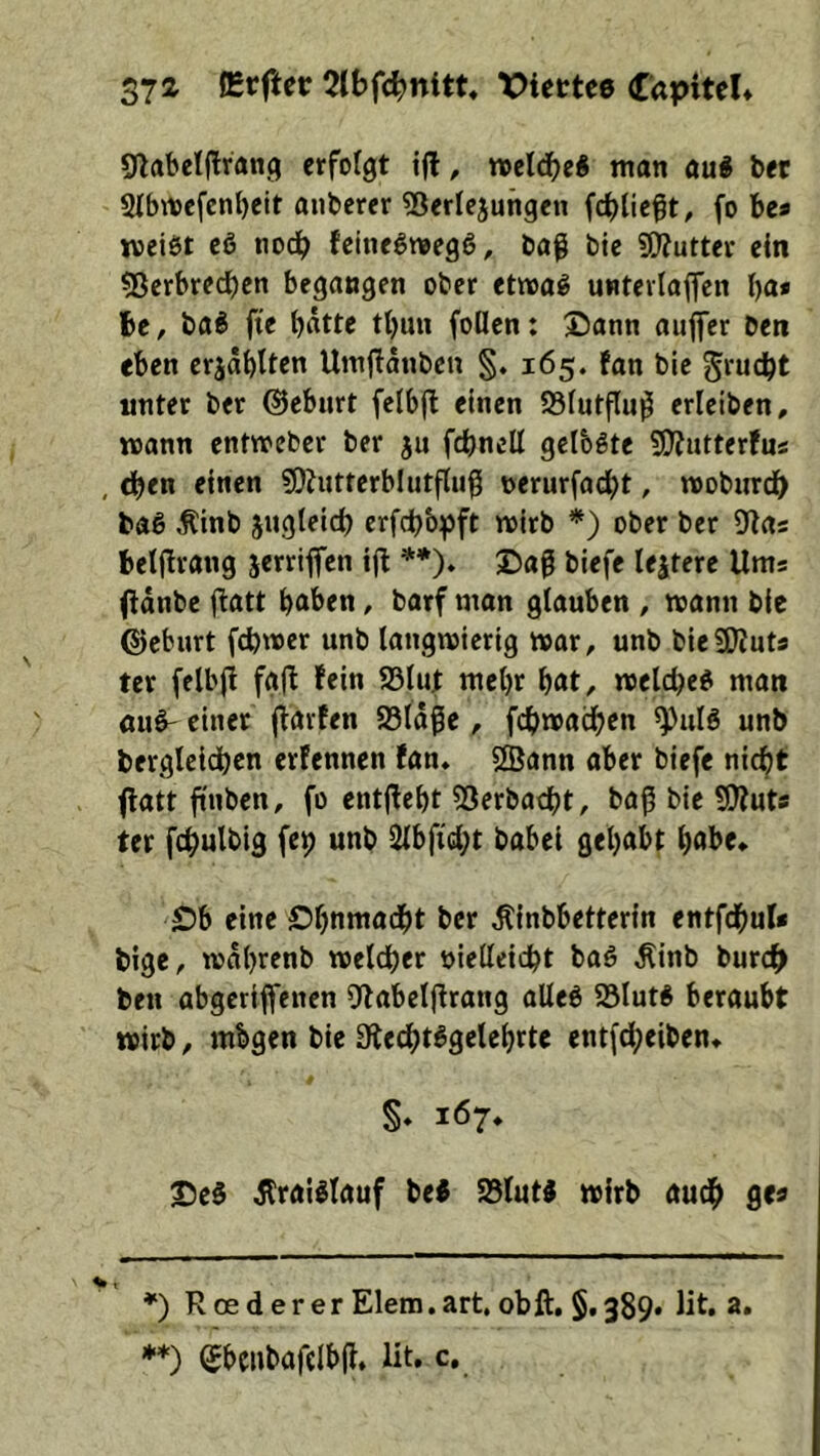 37 a lErfter 21bfc^nitt« >:)iettc6 Capitel* (ßabelj^rang erfolgt , n>eld^e« man mi bet 2Ibit)efcnl)eit anbcrer 5Serlejungen fcblieft, fo bc* jveiöt c6 nodb feinegtuegö, baß bie a^uttcr ein ?8erbredbcn begangen ober ettraö untevlaflfen ba* be, ba^ fte bßtte tbun foücn: 2)ann auffer ben eben erjabltcn Umflanbcn §. 165. fan bie grucbt unter ber ©eburt felbjl einen 23lutflu^ erlciben, mann entmeber ber ju fcbncll gelbste 5}?utterfus , bben einen ?9hitterblutflu0 t>erurfacbt, moburdb baö ^inb jugleid) erfd)b:pft mirb *) ober ber 9las betfirang jerriffen ijt **). Daß biefe lejtere Ums (tdnbc fiatt b^ben, barf man glauben , mann bie ©cburt fcbmer unb langmierig mar, unb bieSKuts ter felbj! fgfl fein ffilut mehr b^t, melcbe« man öu^ einer jfarfen 83ldße, fcbmaäben unb berglcidbcn erfennen fan* «Sann aber biefe nicht ffatt ftnben, fo entjfebt 53erbacbt, baß bie 5}?uts ter fcbulbig (09 unb 2lbftcbt babei gehabt habe* Db eine Dbnniacbt ber Äinbbettcrin entfchul* bigc, mdbrenb meldber oielleidbt baö Äinb burdb ben abgcrijfenen Ofabcljfrang aUe6 25lutÄ beraubt mirb, mbgen bie 9le4)t^9elcbtt< entfdbeiben* S» 167» Des ÄraiSlauf bei SBlutS mirb auch gea ♦) RoedererElera.art. obft, §,389. lit, a, **) Sbeubafelbfl. lit. c.