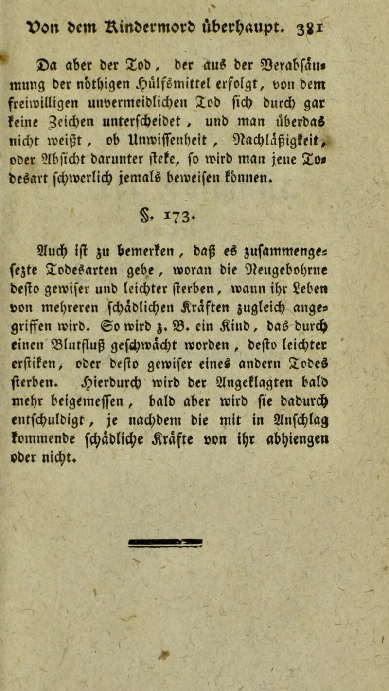 ®a aber ber Slob, ber ber ?Berabf((ii* ttiung ber nbtbigcn ^lilf^itiitrel erfolgt, 0011 bem freüoUligen uiibermeiblid)c« Job ficb bnrd) gar feine 3etd)en unterfebeibet , unb man ilberba« !tid)t weißt, ob llnwiflcnbeit , Ofacblaßigfeit# ober 3(b|l;d>t barnnter liefe, fo wirb man jene Jo« beöart fd;wcrlicb jicmalg beweifen f'omien. §♦ 173* 2Iu(b i|l ju bemerfen, baß ei jufammenges (ejte Jobefarten gebe, woran bie Oleugebobrnc bejlo geivifer unb leichter (lerben, wann ihr Sebcti von mehreren fd)dblicben Graften jugleicb nnge« griffen wirb, ©owirb 93. ein ^inb, baö bur(^> einen 95(ntfluß gefcbwdd^t worben , beflo leichter erftifen, ober beflo gewifer eine^ anbern Jobeö fferben. .^ierburch wirb ber 2lngeflagten halb mehr belgemeffen, halb aber wirb fte baburdh entfchulbigt, je nachbem bie mit in Slnfchta^ fommenbe fchdblicbe .Kräfte von ihr abhiengen ober nicht*