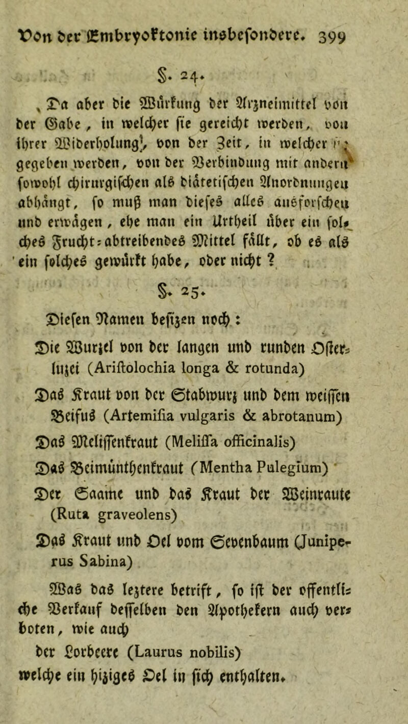 §♦ 24* » X'a ober fcie 2Bmfuitg ber 3(rjnctmittel boit ber ©obc , in welcher fie gereicht werben, i'ou Ihrer ^IPiberhoIung’, bon ber 3cit, in weicher n; gegeben werben, bou ber löerbinbung mit onbeni^ fowo()l chirnrgif'dben olö bidtctifchen 2(norbnnngeu obhdngt, fo muß mon biefeä oUcg oneforfcbeu unb erwdgen, ehe mon ein Urtheil dber ein fDl*_ (heö grudhtsobtrelbenbeö S!?iittel fallt, ob eö otö 'ein folcheö gewiUft haber ober nicht ? §» 25» X)iefen 9^omeu bejtjen noch : 3)ie Söurjel bon bcc longcn unb runben Öfters iujci (Ariftolochia longa & rotunda) 5)00 Ärout bon bcc ©tobinuri unb bem ibclffcti SBeifu^ (Artemifia vulgaris & abrotanum) 5)0^ 3)lclij]cnbrout (Melifla offidnalis) 5)«Ö ^eimünthenfrout TMentha Pulegium) 5)« 6oame unb bo^ Äraut ber SBeinroutr (Ruta graveolens) S)oö Ärout unb Del bom ©ebcnboum CJunipcr ras Sabina) Sßaö boö lejtere betrift, fo ijl: ber ojfentüs ehe 33erfouf bejfeiben ben Sipothefern oud) ber* hoten, wie ouch ber Porbecre (Laurus nobilis) welche ein hiäiaeb Del ln fich entholten»