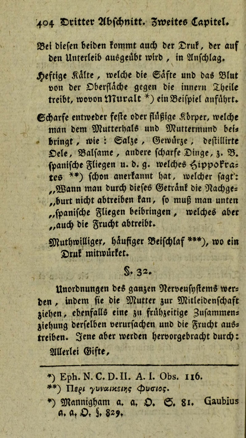 a5e{ blefcn feeiben fommt aud^ ber ©ruf, bcr auf ben Unterleib ou^geübt twlrb , in Slnfcbl^^S» J^eftige ^dlte , n5eld)e bie ©dfte unb ba^ 95lut üon ber ©berflddbe gegen bie inneru S^beile treibt, »oöon tltwralt *) einSSeifpiel anfübrt* ©dl)arfe entweber fejfe ober flilßige ^brper, welche man bem SJfutterbal^ unb 5(??urterniunb bei« • bringt, loie : ©alje, ©enoikje, bejIilUrte £)ele, SSalfame , anbere fcbarfe ©iuge,}. S5* fpanifdbe 51*^9«« *>. b. g. meld^ees i^tppofra* tee **) (d)on anerfannt bat, meicber fagt‘: ^,5Bann man burdb biefcö ©etrdnf bie Ofacbges „butt ni(^t obtreiben fan, fo mug man unten ^,fpanifcbe fliegen beibringen , roclcbe^ ober „auch bie grucbt obtreibt* fiSJfutbtoilliger, bduftger SSeifcblof ***), m ein ©ruf mitwürfet* §♦ 32* Unorbnungen beS gonjen DferoenfpffemS wers ben , Inbem fte bie SWutter jur SKitleibenfcboft jieben, ebenfoUS eine ju frübjeitige ^uf^^wmens jiebung berfelben oerurfoeben unb bie gruebt ouös treiben* 5ene ober werben bworgebroebt bureb; milerlei ®ifte, *) Eph. N. G. D. II. A. I. Obs. 116. **) Tle^/ yvvotiK£t>ig <pucio^. *) «Oionnigbom 0. 0, O. 8i* Gaubius u* Ot Of §* 829t