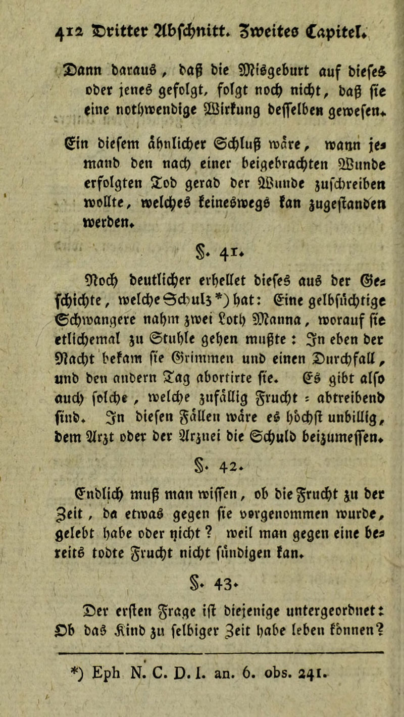 4ia IDrittcr 2(bfcJ)ttitt* ZtociUo CapiteU S)ann batauö, bö^ btc üWi’ggeburt öuf btefe^ ober jeneg gefolgt, fofgt noch nid[)t, baß fte <ine notbwenblge Sßlrfung beffelbeB geroefen* ®n blefem abtilicber ©cbluß wäre, wann je* ntanb ben nach einer beigebrad^ten QBiinbc erfolgten ‘lob gerab bcr üßunbe jufd)reiben wollte, welc^ed fetne^wege fan jugejlanben werben, S‘ 41* ?nod^> bcutlicber eibellet btefeö auö bcr ®es fdbidbte, weldbeBd^uls*) bnt: ©ne gelbfndbtigc ©dbwangetc nahm jwei Sotb 5l??anna, worauf fte etlidbemal ju ©tuble geben mußte: 3n eben ber Sladbt befam fte ©rimmen unb einen Surcbfalt, unb ben anbern 3^ag aborfirtc fte. ©I gibt alfo öud) foldbe , welche jufallig grudbt s abtreibenb ftnb. 3n biefen galten wäre eS bbcbj^ unbillig, bem Slrjt ober ber drittel bie ©chulb beijumejfen, §‘ 42» (Jnblidb muß man wijfen, ob biegrudbt ju ber 3eit, ba etwaö gegen fte oorgenommen würbe, gelebt höbe ober tjicbt ? weit man gegen eine bea reit^ tobte grucbt nicht funbigen (an. §» 43* Ser crßen grage ifi biejenige untergeorbnett ©b ba§ ^inb ju fetbiger ^cit habe leben fbnnen? *) Eph N. C. D. 1. an. 6. obs. 241.