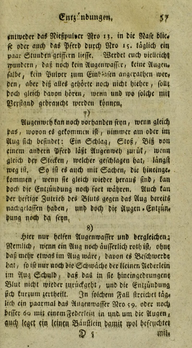 $7 ©rtfj'nbungdi, int webet ba$ Üiiefjpulner 9fr o 13. in bie 9?afe blic* fc ot>ec aud) ba$ ^ferb bncct; 9iro i?. täglich ein paar ©tuuben geijfrrn lieffe, SBerbet euch Dicltcicbf tpunbern, baß noch fein SlugenwafTcr/ feine Slugen* falbe, fein ^uWet tum Qjint'-.ifen angcratbcn wer* ben, aber biß aüel gehörte noch nicht hiebet, foU* bodi gleich baoon hörent wenn unb wo |olcb< tnif iperitynb gebraucht werben fönnen* ?) Slugenweb fan noch twrbanben fet)n, wenn gleich j?a$, wotwn <$ gtfpmmt« ift, nimmer am ober int Slug (Id) beftnbet*. Sin ©d)lag, ©to§, S5if? oon einem anbern <Dferb läßt Slugenweb juvüf/ wenn gleich bet ©teefen , welcher gefehlagen hat/ längft weg itf, ©0 ili d auch mit ©achen/ bie bincinge* fomnien / wenn fie gleich wiebet herauf (inb/ fan bodi bie (Jntjünbung noch fort währen. Slucb fan ber heftige 3utrieb beö SSlutS gegen batf Slug bereits nadigdaffen haben/ unb boep Pie ülwgen»Sntjun« pung noch bet fei?^ 8) j^iet nur helfen Slugenwaffet unb begleichen; 9?emlich/ wenn ein Slug noch äußerlich rotbiß/ obn^ baß mehr etwaöim Slug wäre/ baoon cS &cfcbroerbe hat / fo ifr nur noch bie Schwäche ber Keinen Sleberleirt im 5{ug ©cbulbf baß baS in fie binctngebrungenp S3lut nicht wieber guruefgebt, unb bie Sntjünbung iich furtum tevtheelt. <jn fofd;em $aß ßrcicbct tag* lieb ein paarmal ba$ Slngenwaffer 9?ro $9» ober noch beffer e>« mi$ einem Jeberleiu in unb. um bie Slugen* dh (einw ©äußiein bgmif tvol befeuchte» §> % wik