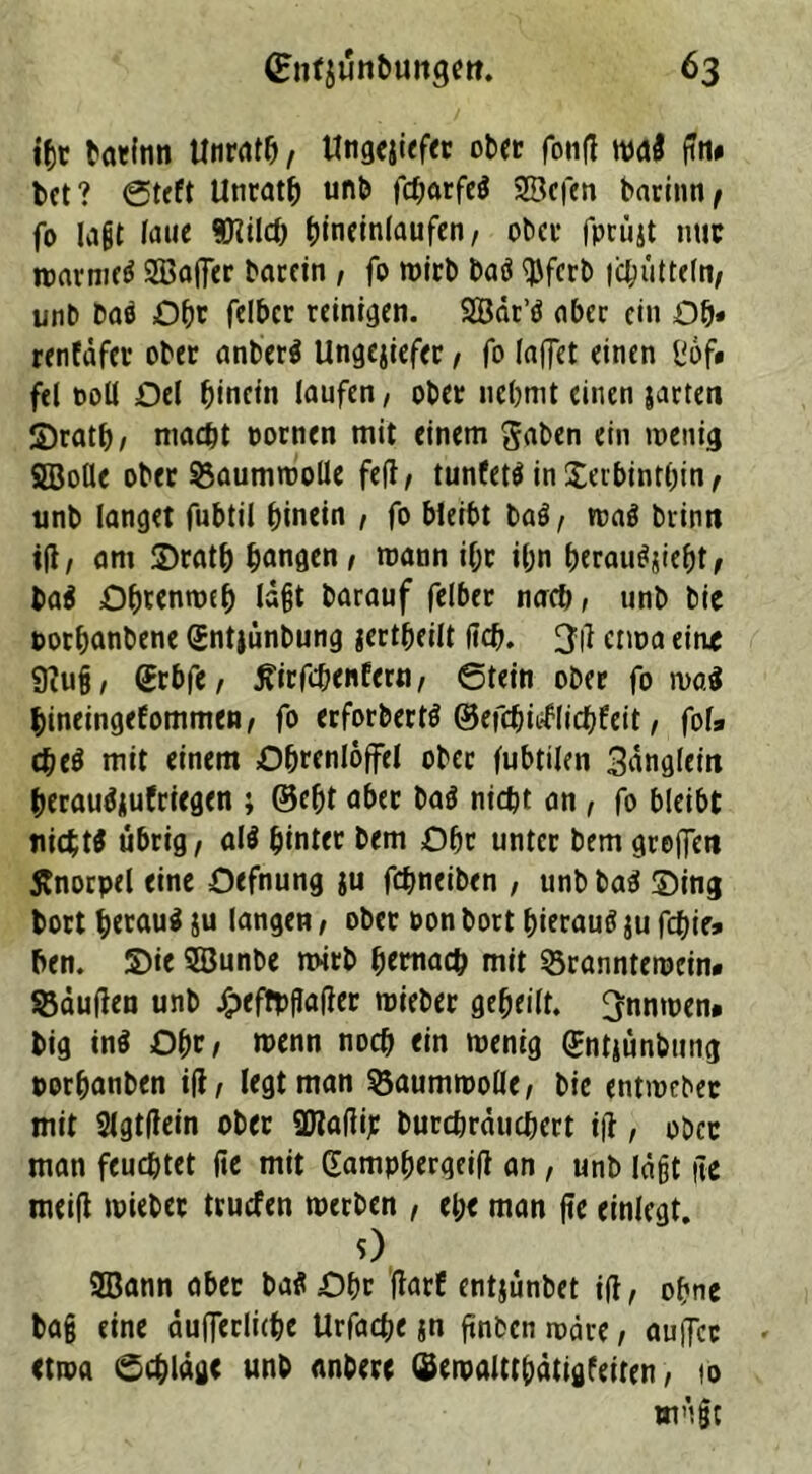 ihr batfnn Unrats, Ungejiefer ob» fonfi mi gm bet ? Steft Unrath unb fd;arfeö 23cfen barinn^ fo lagt taue Wiilch ^inetnfaufen / ober fprüjt nur nmvnicd Sßaffer bacein , fo wirb baö $fcrb (chütteln/ unb baö Ofw fclbcr reinigen. SSSär’ö ober ein Ob* renfäfet ober anberä Ungejiefer, fo (affet einen ßof» fei t>oU Del hinein laufen / ober nehmt einen jarten ©rath/ macht pornen mit einem gaben ein wenig SBolle ober Baumwolle feg/ tunfettf in Xerbinthin, unb langet fubtil hinein , fo bleibt baö/ waö brinit ifi, am ©rath hangen / mann ihr ihn berauscht, ba$ Ohtenmeh lagt barauf felber nach, unb bie twrhanbene Gntjünbung jertheilt (ich. 3t1 etwa eine 9?ug, (£rbfe, ^irfchenfern, Stein ober fo mi hineingefommen, fo erforbertö ©efchieflichfeit, fofa mit einem Ohrenlöffel ober fubtilcn 3ängleirt berauäjufriegen ; ©cfjt aber ba$ nicht an , fo bleibt nichts übrig/ al$ hinter bem Ohr unter bem greifen Änorpel eine Oefnung ju fchneiben , unb baS ©ing bort heraus ju langen / ober oon bort hierauf ju fchie* ben. ©ie SBunbe mitb hernach mit 23ranntewein. kauften unb jlpefrpfiager mieber geheilt. 3nnmen. big tn$ Ohr/ wenn noch ein wenig Sntjünbung porfjanben i(t, (egt man Söaumwolle/ bie etitwcbec mit Slgtfiein ober Sffiafiij: burchräuchcrt ifl, ober man feuchtet fee mit (famphergeig an , unb lägt ge meig wiebet truefen werben , el;e man ge einlegt. 0 9Bann aber baü Ohr flarC entjünbet iß, ohne bag eine äu(ferlichc Urfache jn ftnbcn wäre, auffee etwa Schläge unb anbere ©ewaltr&ätigfeiren, 10 wägt