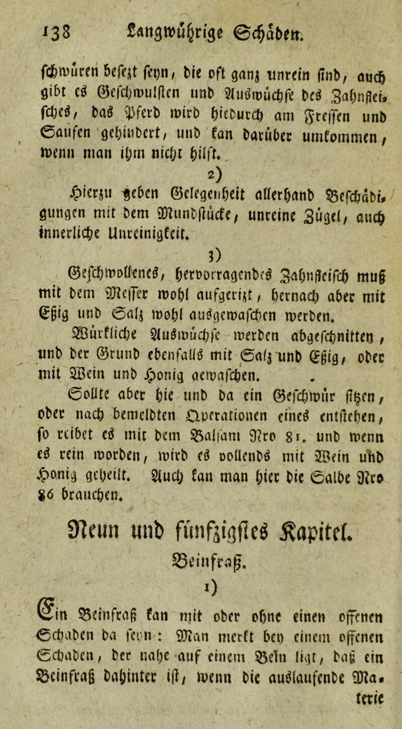 133 fattgwufcnge @c$abm. fd&muren bereit fepn, Me oft ganj unrein finb, auch gibt e$ ©efdjroulflen unb 2lu$«mehfe be$ Sa^npci. fdjcö, baö 5jjfcrb roirb hiebutch am greifen imb eaufen gehiubert, unb tan barübec umfommen, »venn man il;rn nidjt hilft. 2) ^terju ijeben ©elegenfjeit aflerhanb 55efchäbr, gungen mit bem ÜKunb|lücfe, unreine Sügel, au# innerliche Unreinigfeif. 3) ©efchwoÜeneS, (Kmrragenbcg 3ä&n fleifefc mu§ mit bem OTe||er roo&I aufgeri^t, bernad; aber mit Sßig unb ©alj mobl auögemafchen werben. SBürfliche Sluömucbfe inerben abgcfchnitteo , unb bet ®runb ebenfalls mit ©a(j unb ggig, ober mit 2Bein unb jjponig aewafchen. ©obte aber hie unb ba ein ©efdjtmir fltjen, obet nach bemclbten Operationen eines entliehen, fo reibet (ü mit bem SSalfam 9?ro 8i, unb wenn eö rein worben, inirb eö oollenbö mit 2Bein uftb ,t>onig geheilt. 2tud; fan man hier bic ©albe 9iro 86 brauchen. 9teun unt> funfjiflfleö ßapitcl S5ei nfraß. O (win S5einfra§ fan mit ober ohne einen offenen ©chaben ba fern : Qfian nierft bet) einem offenen ©chaben, ber nahe auf einem 35elu ligt/ bat; ein SJcinfrag bahinter ijl, wenn bie auälaufenbe 2Ha. terie