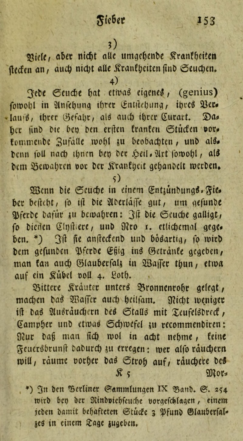 0 aber titelt alle umgeljenbe ßranf&eiten (leefen an/ au# ni#t alle ftranfheiten|inb öeu#en. 4) 3eDe ©euefte hat etitrng eigeneg, (genius) fotpohl in Stnfeljung ihrer Gntilehung/ ihreö Sßer* ♦ lau'ö, ihrer ©efaht/ aiö au# ihrer Gurart. S)a* her finD Die ben Den eritcn franfen ©tücfen »or* fommenbe Sufalle mohl 5u beobachten, unD al$» Denn foll nach ihnen bei) bec Jpeil*21rt foroohl / al$ hem gemähten doc her 5vranft;at gehanbclt werben* 0 2Bcnn bie ©eu#e in einem Gntjünbungg. 5i<* her belicht/ fo ijl bie SlDerldffe gut/ um gefunbe tjjfcrbe Dafür ju bewahren: 3fl bie ©eu#e galligt/ fo bieilen Gellere/ uub 0?ro r. etlichemal gege* bcn. *) 3ll fie antfeefenb unD bötfartiq/ fo wirb Dem gefunben qjferbe £§ig ing ©etrdnfe gegeben/ man fan au# ©lauberfal* in 3öa|fer t^un / etwa auf ein 5vübcl ooll 4. £oth. bittere Kräuter untere 35ronnenrohr gelegt/ ma#en Daö SBaiTer au# heilfam. 9?i#t weniger t(l Dag 2lugräu#ern beg ©tätig mit £eufelgbrrcf, Gampber unD etwa« Schwefel ju recommenDiren: üiur Daß man fi# mol in a#t nehme, feine ^euergbrunft Dabur# 511 erregen: wer alfo rdu#ern will/ räume oorher Dag ©troh auf/ räu#eee De« £ 5 Sflor* *) 3n bcn tSetliner (Sammlungen IX «5attb. 2*4 wirb bet) Der 9ttnb»tebfeu#e oorgcfcfelagen, einem jeben Damit behafteten ©tuefe 3 ipfunb ©lauberfal* jeö in einem £age jugebem