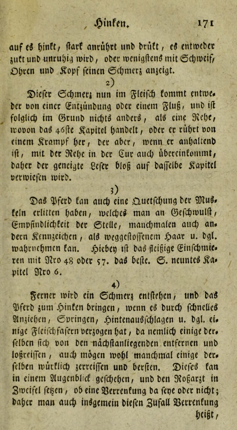 , 4?infen* 17 t auf e$ fjinft/ ffarf atirü^ct unb brüft, eS cntwebet juft unb unruhig n>irb, ober wenigftenS mit ©d;rocif, Obren unb jvopf feinen ©cbmerj anjeigt. 2) S)iefcc ©cbmerj nun im Jleifcb fommt entroe* bec non einer Sntjunbung obec einem S-lu§, unb ifl folglich im ©rtmb nic^td anberö, al$ eine 3ie()C, irot>on bad 4öfie Kapitel ^anbett, ober ec cü()ct non einem Krampf bec, bec aber, roenn ec anljaltcnb tft, mit bec 9tel;c in bec Gur and; tibcrcinfommt, babec bec geneigte ßefer bloß auf ba|Telbe Kapitel netroiefen wirb. 0 $>a$ <J)ferb fan auch eine Ouetfd;ung bec 9D?u$» fein erlitten haben, welches man an ©efebnmlff, Gmpfinblicbfeit bec ©teile, matid;ma(en aud; an* becn ft'ennjeicben, als meggedojfenem Jpaac u. bgl. roabvncfjmcn fan. Riebet) tfi baö fleißige (Jinfdjmie* ren mit 9?ro 48 obec 57* baS betfe. ©. neuntes j?a» pitel 9?ro 6. 4) ferner wirb ein ©d;merj entfielen, unb baS ^Jfecb }um Jpinfen bringen, wenn es bureb fcbneüeS Slnjicben, ©pringen, JpintenauSfd;!agen u. bgl. ei* nige Jleifcljfafcrnoerjogenbat, ba nemlicb einige ber» felben (ich non ben näcbflanfiegenben entfernen unb lo§rei|Ten , auch mögen wohl manchmal einige bec* felben roikflicb jerrciffen unb beeften. 2)iefeö fan in einem Slugenbluf gegeben, unb ben ftofjarjt in Smcifel felfen , ob eine Söerrenfung ba fepe obec nid;t; babec man auch inSgemein biefen SufaU Sßecrenfung &<i§t /